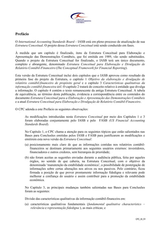 CPC_00_R1
Prefácio
O International Accounting Standards Board – IASB está em pleno processo de atualização de sua
Estrutura Conceitual. O projeto dessa Estrutura Conceitual está sendo conduzido em fases.
À medida que um capítulo é finalizado, itens da Estrutura Conceitual para Elaboração e
Apresentação das Demonstrações Contábeis, que foi emitida em 1989, vão sendo substituídos.
Quando o projeto da Estrutura Conceitual for finalizado, o IASB terá um único documento,
completo e abrangente, denominado Estrutura Conceitual para Elaboração e Divulgação de
Relatório Contábil-Financeiro (The Conceptual Framework for Financial Reporting).
Esta versão da Estrutura Conceitual inclui dois capítulos que o IASB aprovou como resultado da
primeira fase do projeto da Estrutura, o capítulo 1 Objetivo da elaboração e divulgação de
relatório contábil-financeiro de propósito geral e o capítulo 3 Características qualitativas da
informação contábil-financeira útil. O capítulo 2 tratará do conceito relativo à entidade que divulga
a informação. O capítulo 4 contém o texto remanescente da antiga Estrutura Conceitual. A tabela
de equivalência, ao término desta publicação, evidencia a correspondência entre os conteúdos do
documento Estrutura Conceitual para a Elaboração e Apresentação das Demonstrações Contábeis
e a atual Estrutura Conceitual para Elaboração e Divulgação de Relatório Contábil-Financeiro.
O CPC adenda a este Prefácio as seguintes observações:
As modificações introduzidas nesta Estrutura Conceitual por meio dos Capítulos 1 e 3
foram elaboradas conjuntamente pelo IASB e pelo FASB (US Financial Accounting
Standards Board).
No Capítulo 1, o CPC chama a atenção para os seguintes tópicos que estão salientados nas
Bases para Conclusões emitidas pelos IASB e FASB para justificarem as modificações e
emitirem esta nova versão da Estrutura Conceitual:
(a) posicionamento mais claro de que as informações contidas nos relatórios contábil-
financeiros se destinam primariamente aos seguintes usuários externos: investidores,
financiadores e outros credores, sem hierarquia de prioridade;
(b) não foram aceitas as sugestões enviadas durante a audiência pública, feita por aqueles
órgãos, no sentido de que caberia, na Estrutura Conceitual, com o objetivo da
denominada ‘manutenção da estabilidade econômica’, a possibilidade de postergação de
informações sobre certas alterações nos ativos ou nos passivos. Pelo contrário, ficou
firmada a posição de que prover prontamente informação fidedigna e relevante pode
melhorar a confiança do usuário e assim contribuir para a promoção da estabilidade
econômica.
No Capítulo 3, as principais mudanças também salientadas nas Bases para Conclusões
foram as seguintes:
Divisão das características qualitativas da informação contábil-financeira em:
(a) características qualitativas fundamentais (fundamental qualitative characteristics –
relevância e representação fidedigna ), as mais críticas; e
 