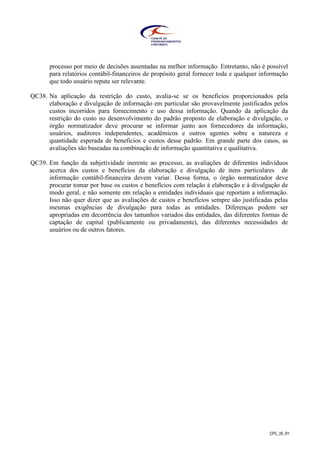CPC_00_R1
processo por meio de decisões assentadas na melhor informação. Entretanto, não é possível
para relatórios contábil-financeiros de propósito geral fornecer toda e qualquer informação
que todo usuário repute ser relevante.
QC38. Na aplicação da restrição do custo, avalia-se se os benefícios proporcionados pela
elaboração e divulgação de informação em particular são provavelmente justificados pelos
custos incorridos para fornecimento e uso dessa informação. Quando da aplicação da
restrição do custo no desenvolvimento do padrão proposto de elaboração e divulgação, o
órgão normatizador deve procurar se informar junto aos fornecedores da informação,
usuários, auditores independentes, acadêmicos e outros agentes sobre a natureza e
quantidade esperada de benefícios e custos desse padrão. Em grande parte dos casos, as
avaliações são baseadas na combinação de informação quantitativa e qualitativa.
QC39. Em função da subjetividade inerente ao processo, as avaliações de diferentes indivíduos
acerca dos custos e benefícios da elaboração e divulgação de itens particulares de
informação contábil-financeira devem variar. Dessa forma, o órgão normatizador deve
procurar tomar por base os custos e benefícios com relação à elaboração e à divulgação de
modo geral, e não somente em relação a entidades individuais que reportam a informação.
Isso não quer dizer que as avaliações de custos e benefícios sempre são justificadas pelas
mesmas exigências de divulgação para todas as entidades. Diferenças podem ser
apropriadas em decorrência dos tamanhos variados das entidades, das diferentes formas de
captação de capital (publicamente ou privadamente), das diferentes necessidades de
usuários ou de outros fatores.
 