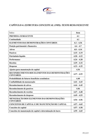 CPC_00_R1
CAPÍTULO 4: ESTRUTURA CONCEITUAL (1989): TEXTO REMANESCENTE
Índice Item
PREMISSA SUBJACENTE 4.1
Continuidade 4.1
ELEMENTOS DAS DEMONSTRAÇÕES CONTÁBEIS 4.2 – 4.36
Posição patrimonial e financeira 4.4 – 4.7
Ativos 4.8 – 4.14
Passivos 4.15 – 4.19
Patrimônio líquido 4.20 – 4.23
Performance 4.24 – 4.28
Receitas 4.29 – 4.32
Despesas 4.33 – 4.35
Ajustes para manutenção de capital 4.36
RECONHECIMENTO DOS ELEMENTOS DAS DEMONSTRAÇÕES
CONTÁBEIS
4.37 – 4.53
Probabilidade de futuros benefícios econômicos 4.40
Confiabilidade da mensuração 4.41 – 4.43
Reconhecimento de ativos 4.44 – 4.45
Reconhecimento de passivos 4.46
Reconhecimento de receitas 4.47 – 4.48
Reconhecimento de despesas 4.49 – 4.53
MENSURAÇÃO DOS ELEMENTOS DAS DEMONSTRAÇÕES
CONTÁBEIS
4.54 – 4.56
CONCEITOS DE CAPITAL E DE MANUTENÇÃO DE CAPITAL 4.57 – 4.65
Conceitos de capital 4.57 – 4.58
Conceitos de manutenção de capital e determinação do lucro 4.59 – 4.65
 