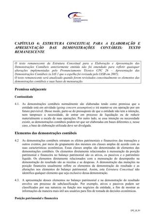 CPC_00_R1
CAPÍTULO 4: ESTRUTURA CONCEITUAL PARA A ELABORAÇÃO E
APRESENTAÇÃO DAS DEMONSTRAÇÕES CONTÁBEIS: TEXTO
REMANESCENTE
O texto remanescente da Estrutura Conceitual para a Elaboração e Apresentação das
Demonstrações Contábeis anteriormente emitida não foi emendado para refletir quaisquer
alterações implementadas pelo Pronunciamento Técnico CPC 26 – Apresentação das
Demonstrações Contábeis (a IAS 1 que o espelha foi revisada pelo IASB em 2007).
O texto remanescente será atualizado quando forem revisitados conceitualmente os elementos das
demonstrações contábeis e suas bases de mensuração.
Premissa subjacente
Continuidade
4.1. As demonstrações contábeis normalmente são elaboradas tendo como premissa que a
entidade está em atividade (going concern assumption) e irá manter-se em operação por um
futuro previsível. Desse modo, parte-se do pressuposto de que a entidade não tem a intenção,
nem tampouco a necessidade, de entrar em processo de liquidação ou de reduzir
materialmente a escala de suas operações. Por outro lado, se essa intenção ou necessidade
existir, as demonstrações contábeis podem ter que ser elaboradas em bases diferentes e, nesse
caso, a base de elaboração utilizada deve ser divulgada.
Elementos das demonstrações contábeis
4.2 As demonstrações contábeis retratam os efeitos patrimoniais e financeiros das transações e
outros eventos, por meio do grupamento dos mesmos em classes amplas de acordo com as
suas características econômicas. Essas classes amplas são denominadas de elementos das
demonstrações contábeis. Os elementos diretamente relacionados à mensuração da posição
patrimonial e financeira no balanço patrimonial são os ativos, os passivos e o patrimônio
líquido. Os elementos diretamente relacionados com a mensuração do desempenho na
demonstração do resultado são as receitas e as despesas. A demonstração das mutações na
posição financeira usualmente reflete os elementos da demonstração do resultado e as
alterações nos elementos do balanço patrimonial. Assim, esta Estrutura Conceitual não
identifica qualquer elemento que seja exclusivo dessa demonstração.
4.3. A apresentação desses elementos no balanço patrimonial e na demonstração do resultado
envolve um processo de subclassificação. Por exemplo, ativos e passivos podem ser
classificados por sua natureza ou função nos negócios da entidade, a fim de mostrar as
informações da maneira mais útil aos usuários para fins de tomada de decisões econômicas.
Posição patrimonial e financeira
 