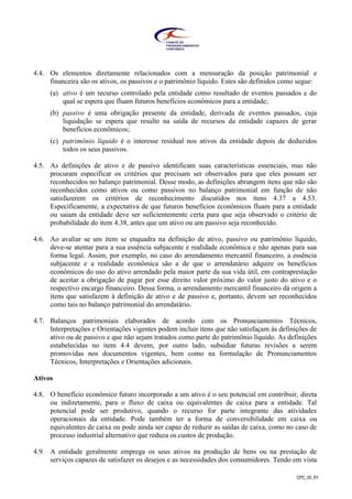 CPC_00_R1
4.4. Os elementos diretamente relacionados com a mensuração da posição patrimonial e
financeira são os ativos, os passivos e o patrimônio líquido. Estes são definidos como segue:
(a) ativo é um recurso controlado pela entidade como resultado de eventos passados e do
qual se espera que fluam futuros benefícios econômicos para a entidade;
(b) passivo é uma obrigação presente da entidade, derivada de eventos passados, cuja
liquidação se espera que resulte na saída de recursos da entidade capazes de gerar
benefícios econômicos;
(c) patrimônio líquido é o interesse residual nos ativos da entidade depois de deduzidos
todos os seus passivos.
4.5. As definições de ativo e de passivo identificam suas características essenciais, mas não
procuram especificar os critérios que precisam ser observados para que eles possam ser
reconhecidos no balanço patrimonial. Desse modo, as definições abrangem itens que não são
reconhecidos como ativos ou como passivos no balanço patrimonial em função de não
satisfazerem os critérios de reconhecimento discutidos nos itens 4.37 a 4.53.
Especificamente, a expectativa de que futuros benefícios econômicos fluam para a entidade
ou saiam da entidade deve ser suficientemente certa para que seja observado o critério de
probabilidade do item 4.38, antes que um ativo ou um passivo seja reconhecido.
4.6. Ao avaliar se um item se enquadra na definição de ativo, passivo ou patrimônio líquido,
deve-se atentar para a sua essência subjacente e realidade econômica e não apenas para sua
forma legal. Assim, por exemplo, no caso do arrendamento mercantil financeiro, a essência
subjacente e a realidade econômica são a de que o arrendatário adquire os benefícios
econômicos do uso do ativo arrendado pela maior parte da sua vida útil, em contraprestação
de aceitar a obrigação de pagar por esse direito valor próximo do valor justo do ativo e o
respectivo encargo financeiro. Dessa forma, o arrendamento mercantil financeiro dá origem a
itens que satisfazem à definição de ativo e de passivo e, portanto, devem ser reconhecidos
como tais no balanço patrimonial do arrendatário.
4.7. Balanços patrimoniais elaborados de acordo com os Pronunciamentos Técnicos,
Interpretações e Orientações vigentes podem incluir itens que não satisfaçam às definições de
ativo ou de passivo e que não sejam tratados como parte do patrimônio líquido. As definições
estabelecidas no item 4.4 devem, por outro lado, subsidiar futuras revisões a serem
promovidas nos documentos vigentes, bem como na formulação de Pronunciamentos
Técnicos, Interpretações e Orientações adicionais.
Ativos
4.8. O benefício econômico futuro incorporado a um ativo é o seu potencial em contribuir, direta
ou indiretamente, para o fluxo de caixa ou equivalentes de caixa para a entidade. Tal
potencial pode ser produtivo, quando o recurso for parte integrante das atividades
operacionais da entidade. Pode também ter a forma de conversibilidade em caixa ou
equivalentes de caixa ou pode ainda ser capaz de reduzir as saídas de caixa, como no caso de
processo industrial alternativo que reduza os custos de produção.
4.9. A entidade geralmente emprega os seus ativos na produção de bens ou na prestação de
serviços capazes de satisfazer os desejos e as necessidades dos consumidores. Tendo em vista
 