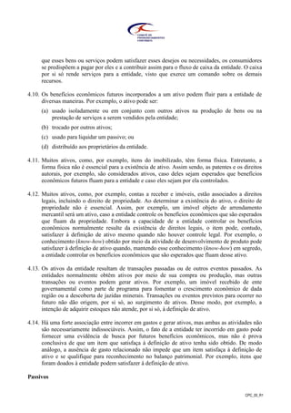 CPC_00_R1
que esses bens ou serviços podem satisfazer esses desejos ou necessidades, os consumidores
se predispõem a pagar por eles e a contribuir assim para o fluxo de caixa da entidade. O caixa
por si só rende serviços para a entidade, visto que exerce um comando sobre os demais
recursos.
4.10. Os benefícios econômicos futuros incorporados a um ativo podem fluir para a entidade de
diversas maneiras. Por exemplo, o ativo pode ser:
(a) usado isoladamente ou em conjunto com outros ativos na produção de bens ou na
prestação de serviços a serem vendidos pela entidade;
(b) trocado por outros ativos;
(c) usado para liquidar um passivo; ou
(d) distribuído aos proprietários da entidade.
4.11. Muitos ativos, como, por exemplo, itens do imobilizado, têm forma física. Entretanto, a
forma física não é essencial para a existência de ativo. Assim sendo, as patentes e os direitos
autorais, por exemplo, são considerados ativos, caso deles sejam esperados que benefícios
econômicos futuros fluam para a entidade e caso eles sejam por ela controlados.
4.12. Muitos ativos, como, por exemplo, contas a receber e imóveis, estão associados a direitos
legais, incluindo o direito de propriedade. Ao determinar a existência do ativo, o direito de
propriedade não é essencial. Assim, por exemplo, um imóvel objeto de arrendamento
mercantil será um ativo, caso a entidade controle os benefícios econômicos que são esperados
que fluam da propriedade. Embora a capacidade de a entidade controlar os benefícios
econômicos normalmente resulte da existência de direitos legais, o item pode, contudo,
satisfazer à definição de ativo mesmo quando não houver controle legal. Por exemplo, o
conhecimento (know-how) obtido por meio da atividade de desenvolvimento de produto pode
satisfazer à definição de ativo quando, mantendo esse conhecimento (know-how) em segredo,
a entidade controlar os benefícios econômicos que são esperados que fluam desse ativo.
4.13. Os ativos da entidade resultam de transações passadas ou de outros eventos passados. As
entidades normalmente obtêm ativos por meio de sua compra ou produção, mas outras
transações ou eventos podem gerar ativos. Por exemplo, um imóvel recebido de ente
governamental como parte de programa para fomentar o crescimento econômico de dada
região ou a descoberta de jazidas minerais. Transações ou eventos previstos para ocorrer no
futuro não dão origem, por si só, ao surgimento de ativos. Desse modo, por exemplo, a
intenção de adquirir estoques não atende, por si só, à definição de ativo.
4.14. Há uma forte associação entre incorrer em gastos e gerar ativos, mas ambas as atividades não
são necessariamente indissociáveis. Assim, o fato de a entidade ter incorrido em gasto pode
fornecer uma evidência de busca por futuros benefícios econômicos, mas não é prova
conclusiva de que um item que satisfaça à definição de ativo tenha sido obtido. De modo
análogo, a ausência de gasto relacionado não impede que um item satisfaça à definição de
ativo e se qualifique para reconhecimento no balanço patrimonial. Por exemplo, itens que
foram doados à entidade podem satisfazer à definição de ativo.
Passivos
 