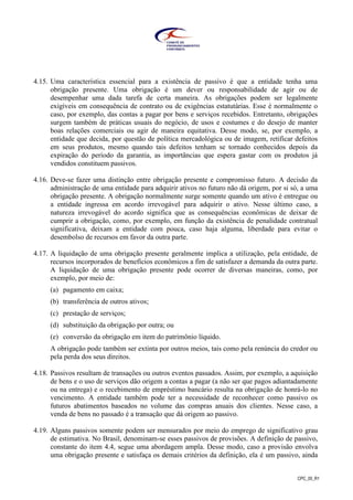 CPC_00_R1
4.15. Uma característica essencial para a existência de passivo é que a entidade tenha uma
obrigação presente. Uma obrigação é um dever ou responsabilidade de agir ou de
desempenhar uma dada tarefa de certa maneira. As obrigações podem ser legalmente
exigíveis em consequência de contrato ou de exigências estatutárias. Esse é normalmente o
caso, por exemplo, das contas a pagar por bens e serviços recebidos. Entretanto, obrigações
surgem também de práticas usuais do negócio, de usos e costumes e do desejo de manter
boas relações comerciais ou agir de maneira equitativa. Desse modo, se, por exemplo, a
entidade que decida, por questão de política mercadológica ou de imagem, retificar defeitos
em seus produtos, mesmo quando tais defeitos tenham se tornado conhecidos depois da
expiração do período da garantia, as importâncias que espera gastar com os produtos já
vendidos constituem passivos.
4.16. Deve-se fazer uma distinção entre obrigação presente e compromisso futuro. A decisão da
administração de uma entidade para adquirir ativos no futuro não dá origem, por si só, a uma
obrigação presente. A obrigação normalmente surge somente quando um ativo é entregue ou
a entidade ingressa em acordo irrevogável para adquirir o ativo. Nesse último caso, a
natureza irrevogável do acordo significa que as consequências econômicas de deixar de
cumprir a obrigação, como, por exemplo, em função da existência de penalidade contratual
significativa, deixam a entidade com pouca, caso haja alguma, liberdade para evitar o
desembolso de recursos em favor da outra parte.
4.17. A liquidação de uma obrigação presente geralmente implica a utilização, pela entidade, de
recursos incorporados de benefícios econômicos a fim de satisfazer a demanda da outra parte.
A liquidação de uma obrigação presente pode ocorrer de diversas maneiras, como, por
exemplo, por meio de:
(a) pagamento em caixa;
(b) transferência de outros ativos;
(c) prestação de serviços;
(d) substituição da obrigação por outra; ou
(e) conversão da obrigação em item do patrimônio líquido.
A obrigação pode também ser extinta por outros meios, tais como pela renúncia do credor ou
pela perda dos seus direitos.
4.18. Passivos resultam de transações ou outros eventos passados. Assim, por exemplo, a aquisição
de bens e o uso de serviços dão origem a contas a pagar (a não ser que pagos adiantadamente
ou na entrega) e o recebimento de empréstimo bancário resulta na obrigação de honrá-lo no
vencimento. A entidade também pode ter a necessidade de reconhecer como passivo os
futuros abatimentos baseados no volume das compras anuais dos clientes. Nesse caso, a
venda de bens no passado é a transação que dá origem ao passivo.
4.19. Alguns passivos somente podem ser mensurados por meio do emprego de significativo grau
de estimativa. No Brasil, denominam-se esses passivos de provisões. A definição de passivo,
constante do item 4.4, segue uma abordagem ampla. Desse modo, caso a provisão envolva
uma obrigação presente e satisfaça os demais critérios da definição, ela é um passivo, ainda
 
