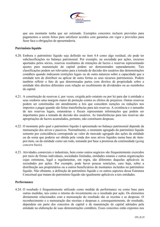 CPC_00_R1
que seu montante tenha que ser estimado. Exemplos concretos incluem provisões para
pagamentos a serem feitos para satisfazer acordos com garantias em vigor e provisões para
fazer face a obrigações de aposentadoria.
Patrimônio líquido
4.20. Embora o patrimônio líquido seja definido no item 4.4 como algo residual, ele pode ter
subclassificações no balanço patrimonial. Por exemplo, na sociedade por ações, recursos
aportados pelos sócios, reservas resultantes de retenções de lucros e reservas representando
ajustes para manutenção do capital podem ser demonstrados separadamente. Tais
classificações podem ser relevantes para a tomada de decisão dos usuários das demonstrações
contábeis quando indicarem restrições legais ou de outra natureza sobre a capacidade que a
entidade tem de distribuir ou aplicar de outra forma os seus recursos patrimoniais. Podem
também refletir o fato de que determinadas partes com direitos de propriedade sobre a
entidade têm direitos diferentes com relação ao recebimento de dividendos ou ao reembolso
de capital.
4.21. A constituição de reservas é, por vezes, exigida pelo estatuto ou por lei para dar à entidade e
seus credores uma margem maior de proteção contra os efeitos de prejuízos. Outras reservas
podem ser constituídas em atendimento a leis que concedem isenções ou reduções nos
impostos a pagar quando são feitas transferências para tais reservas. A existência e o tamanho
de tais reservas legais, estatutárias e fiscais representam informações que podem ser
importantes para a tomada de decisão dos usuários. As transferências para tais reservas são
apropriações de lucros acumulados, portanto, não constituem despesas.
4.22. O montante pelo qual o patrimônio líquido é apresentado no balanço patrimonial depende da
mensuração dos ativos e passivos. Normalmente, o montante agregado do patrimônio líquido
somente por coincidência corresponde ao valor de mercado agregado das ações da entidade
ou da soma que poderia ser obtida pela venda dos seus ativos líquidos numa base de item-
por-item, ou da entidade como um todo, tomando por base a premissa da continuidade (going
concern basis).
4.23. Atividades comerciais e industriais, bem como outros negócios são frequentemente exercidos
por meio de firmas individuais, sociedades limitadas, entidades estatais e outras organizações
cujas estruturas, legal e regulamentar, em regra, são diferentes daquelas aplicáveis às
sociedades por ações. Por exemplo, pode haver poucas restrições, caso haja, sobre a
distribuição aos proprietários ou a outros beneficiários de montantes incluídos no patrimônio
líquido. Não obstante, a definição de patrimônio líquido e os outros aspectos dessa Estrutura
Conceitual que tratam do patrimônio líquido são igualmente aplicáveis a tais entidades.
Performance
4.24. O resultado é frequentemente utilizado como medida de performance ou como base para
outras medidas, tais como o retorno do investimento ou o resultado por ação. Os elementos
diretamente relacionados com a mensuração do resultado são as receitas e as despesas. O
reconhecimento e a mensuração das receitas e despesas e, consequentemente, do resultado,
dependem em parte dos conceitos de capital e de manutenção de capital adotados pela
entidade na elaboração de suas demonstrações contábeis. Esses conceitos estão expostos nos
 