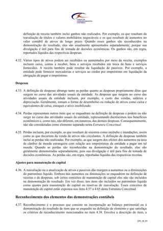 CPC_00_R1
definição de receita também inclui ganhos não realizados. Por exemplo, os que resultam da
reavaliação de títulos e valores mobiliários negociáveis e os que resultam de aumentos no
valor contábil de ativos de longo prazo. Quando esses ganhos são reconhecidos na
demonstração do resultado, eles são usualmente apresentados separadamente, porque sua
divulgação é útil para fins de tomada de decisões econômicas. Os ganhos são, em regra,
reportados líquidos das respectivas despesas.
4.32. Vários tipos de ativos podem ser recebidos ou aumentados por meio da receita; exemplos
incluem caixa, contas a receber, bens e serviços recebidos em troca de bens e serviços
fornecidos. A receita também pode resultar da liquidação de passivos. Por exemplo, a
entidade pode fornecer mercadorias e serviços ao credor por empréstimo em liquidação da
obrigação de pagar o empréstimo.
Despesas
4.33. A definição de despesas abrange tanto as perdas quanto as despesas propriamente ditas que
surgem no curso das atividades usuais da entidade. As despesas que surgem no curso das
atividades usuais da entidade incluem, por exemplo, o custo das vendas, salários e
depreciação. Geralmente, tomam a forma de desembolso ou redução de ativos como caixa e
equivalentes de caixa, estoques e ativo imobilizado.
4.34. Perdas representam outros itens que se enquadram na definição de despesas e podem ou não
surgir no curso das atividades usuais da entidade, representando decréscimos nos benefícios
econômicos e, como tais, não diferem, em natureza, das demais despesas. Consequentemente,
não são consideradas como elemento separado nesta Estrutura Conceitual.
4.35. Perdas incluem, por exemplo, as que resultam de sinistros como incêndio e inundações, assim
como as que decorrem da venda de ativos não circulantes. A definição de despesas também
inclui as perdas não realizadas. Por exemplo, as que surgem dos efeitos dos aumentos na taxa
de câmbio de moeda estrangeira com relação aos empréstimos da entidade a pagar em tal
moeda. Quando as perdas são reconhecidas na demonstração do resultado, elas são
geralmente demonstradas separadamente, pois sua divulgação é útil para fins de tomada de
decisões econômicas. As perdas são, em regra, reportadas líquidas das respectivas receitas.
Ajustes para manutenção de capital
4.36. A reavaliação ou a atualização de ativos e passivos dão margem a aumentos ou a diminuições
do patrimônio líquido. Embora tais aumentos ou diminuições se enquadrem na definição de
receitas e de despesas, sob certos conceitos de manutenção de capital eles não são incluídos
na demonstração do resultado. Em vez disso, tais itens são incluídos no patrimônio líquido
como ajustes para manutenção do capital ou reservas de reavaliação. Esses conceitos de
manutenção de capital estão expostos nos itens 4.57 a 4.65 desta Estrutura Conceitual.
Reconhecimento dos elementos das demonstrações contábeis
4.37. Reconhecimento é o processo que consiste na incorporação ao balanço patrimonial ou à
demonstração do resultado de item que se enquadre na definição de elemento e que satisfaça
os critérios de reconhecimento mencionados no item 4.38. Envolve a descrição do item, a
 