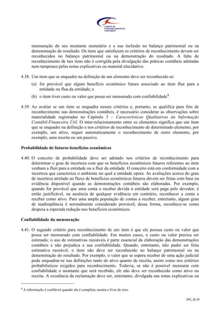CPC_00_R1
mensuração do seu montante monetário e a sua inclusão no balanço patrimonial ou na
demonstração do resultado. Os itens que satisfazem os critérios de reconhecimento devem ser
reconhecidos no balanço patrimonial ou na demonstração do resultado. A falta de
reconhecimento de tais itens não é corrigida pela divulgação das práticas contábeis adotadas
nem tampouco pelas notas explicativas ou material elucidativo.
4.38. Um item que se enquadre na definição de um elemento deve ser reconhecido se:
(a) for provável que algum benefício econômico futuro associado ao item flua para a
entidade ou flua da entidade; e
(b) o item tiver custo ou valor que possa ser mensurado com confiabilidade4
.
4.39. Ao avaliar se um item se enquadra nesses critérios e, portanto, se qualifica para fins de
reconhecimento nas demonstrações contábeis, é necessário considerar as observações sobre
materialidade registradas no Capítulo 3 – Características Qualitativas da Informação
Contábil-Financeira Útil. O inter-relacionamento entre os elementos significa que um item
que se enquadre na definição e nos critérios de reconhecimento de determinado elemento, por
exemplo, um ativo, requer automaticamente o reconhecimento de outro elemento, por
exemplo, uma receita ou um passivo.
Probabilidade de futuros benefícios econômicos
4.40. O conceito de probabilidade deve ser adotado nos critérios de reconhecimento para
determinar o grau de incerteza com que os benefícios econômicos futuros referentes ao item
venham a fluir para a entidade ou a fluir da entidade. O conceito está em conformidade com a
incerteza que caracteriza o ambiente no qual a entidade opera. As avaliações acerca do grau
de incerteza atrelado ao fluxo de benefícios econômicos futuros devem ser feitas com base na
evidência disponível quando as demonstrações contábeis são elaboradas. Por exemplo,
quando for provável que uma conta a receber devida à entidade será paga pelo devedor, é
então justificável, na ausência de qualquer evidência em contrário, reconhecer a conta a
receber como ativo. Para uma ampla população de contas a receber, entretanto, algum grau
de inadimplência é normalmente considerado provável; dessa forma, reconhece-se como
despesa a esperada redução nos benefícios econômicos.
Confiabilidade da mensuração
4.41. O segundo critério para reconhecimento de um item é que ele possua custo ou valor que
possa ser mensurado com confiabilidade. Em muitos casos, o custo ou valor precisa ser
estimado; o uso de estimativas razoáveis é parte essencial da elaboração das demonstrações
contábeis e não prejudica a sua confiabilidade. Quando, entretanto, não puder ser feita
estimativa razoável, o item não deve ser reconhecido no balanço patrimonial ou na
demonstração do resultado. Por exemplo, o valor que se espera receber de uma ação judicial
pode enquadrar-se nas definições tanto de ativo quanto de receita, assim como nos critérios
probabilísticos exigidos para reconhecimento. Todavia, se não é possível mensurar com
confiabilidade o montante que será recebido, ele não deve ser reconhecido como ativo ou
receita. A existência da reclamação deve ser, entretanto, divulgada nas notas explicativas ou
4
A informação é confiável quando ela é completa, neutra e livre de erro.
 