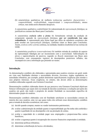 CPC_00_R1
(b) características qualitativas de melhoria (enhancing qualitative characteristics –
comparabilidade, verificabilidade, tempestividade e compreensibilidade), menos
críticas, mas ainda assim altamente desejáveis.
A característica qualitativa confiabilidade foi redenominada de representação fidedigna; as
justificativas constam das Bases para Conclusões.
A característica essência sobre a forma foi formalmente retirada da condição de
componente separado da representação fidedigna, por ser considerado isso uma
redundância. A representação pela forma legal que difira da substância econômica não
pode resultar em representação fidedigna, conforme citam as Bases para Conclusões.
Assim, essência sobre a forma continua, na realidade, bandeira insubstituível nas normas do
IASB.
A característica prudência (conservadorismo) foi também retirada da condição de aspecto
da representação fidedigna por ser inconsistente com a neutralidade. Subavaliações de
ativos e superavaliações de passivos, segundo os Boards mencionam nas Bases para
Conclusões, com consequentes registros de desempenhos posteriores inflados, são
incompatíveis com a informação que pretende ser neutra.
Introdução
As demonstrações contábeis são elaboradas e apresentadas para usuários externos em geral, tendo
em vista suas finalidades distintas e necessidades diversas. Governos, órgãos reguladores ou
autoridades tributárias, por exemplo, podem determinar especificamente exigências para atender a
seus próprios interesses. Essas exigências, no entanto, não devem afetar as demonstrações
contábeis elaboradas segundo esta Estrutura Conceitual.
Demonstrações contábeis elaboradas dentro do que prescreve esta Estrutura Conceitual objetivam
fornecer informações que sejam úteis na tomada de decisões econômicas e avaliações por parte dos
usuários em geral, não tendo o propósito de atender finalidade ou necessidade específica de
determinados grupos de usuários.
Demonstrações contábeis elaboradas com tal finalidade satisfazem as necessidades comuns da
maioria dos seus usuários, uma vez que quase todos eles utilizam essas demonstrações contábeis
para a tomada de decisões econômicas, tais como:
(a) decidir quando comprar, manter ou vender instrumentos patrimoniais;
(b) avaliar a administração da entidade quanto à responsabilidade que lhe tenha sido conferida e
quanto à qualidade de seu desempenho e de sua prestação de contas;
(c) avaliar a capacidade de a entidade pagar seus empregados e proporcionar-lhes outros
benefícios;
(d) avaliar a segurança quanto à recuperação dos recursos financeiros emprestados à entidade;
(e) determinar políticas tributárias;
(f) determinar a distribuição de lucros e dividendos;
 
