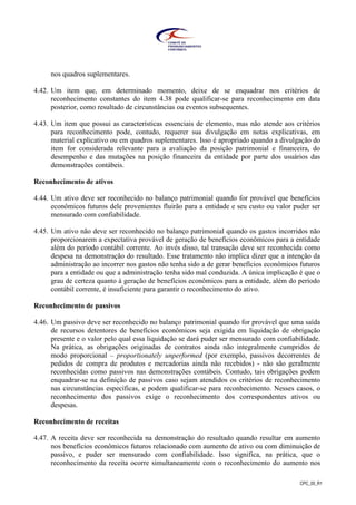 CPC_00_R1
nos quadros suplementares.
4.42. Um item que, em determinado momento, deixe de se enquadrar nos critérios de
reconhecimento constantes do item 4.38 pode qualificar-se para reconhecimento em data
posterior, como resultado de circunstâncias ou eventos subsequentes.
4.43. Um item que possui as características essenciais de elemento, mas não atende aos critérios
para reconhecimento pode, contudo, requerer sua divulgação em notas explicativas, em
material explicativo ou em quadros suplementares. Isso é apropriado quando a divulgação do
item for considerada relevante para a avaliação da posição patrimonial e financeira, do
desempenho e das mutações na posição financeira da entidade por parte dos usuários das
demonstrações contábeis.
Reconhecimento de ativos
4.44. Um ativo deve ser reconhecido no balanço patrimonial quando for provável que benefícios
econômicos futuros dele provenientes fluirão para a entidade e seu custo ou valor puder ser
mensurado com confiabilidade.
4.45. Um ativo não deve ser reconhecido no balanço patrimonial quando os gastos incorridos não
proporcionarem a expectativa provável de geração de benefícios econômicos para a entidade
além do período contábil corrente. Ao invés disso, tal transação deve ser reconhecida como
despesa na demonstração do resultado. Esse tratamento não implica dizer que a intenção da
administração ao incorrer nos gastos não tenha sido a de gerar benefícios econômicos futuros
para a entidade ou que a administração tenha sido mal conduzida. A única implicação é que o
grau de certeza quanto à geração de benefícios econômicos para a entidade, além do período
contábil corrente, é insuficiente para garantir o reconhecimento do ativo.
Reconhecimento de passivos
4.46. Um passivo deve ser reconhecido no balanço patrimonial quando for provável que uma saída
de recursos detentores de benefícios econômicos seja exigida em liquidação de obrigação
presente e o valor pelo qual essa liquidação se dará puder ser mensurado com confiabilidade.
Na prática, as obrigações originadas de contratos ainda não integralmente cumpridos de
modo proporcional – proportionately unperformed (por exemplo, passivos decorrentes de
pedidos de compra de produtos e mercadorias ainda não recebidos) - não são geralmente
reconhecidas como passivos nas demonstrações contábeis. Contudo, tais obrigações podem
enquadrar-se na definição de passivos caso sejam atendidos os critérios de reconhecimento
nas circunstâncias específicas, e podem qualificar-se para reconhecimento. Nesses casos, o
reconhecimento dos passivos exige o reconhecimento dos correspondentes ativos ou
despesas.
Reconhecimento de receitas
4.47. A receita deve ser reconhecida na demonstração do resultado quando resultar em aumento
nos benefícios econômicos futuros relacionado com aumento de ativo ou com diminuição de
passivo, e puder ser mensurado com confiabilidade. Isso significa, na prática, que o
reconhecimento da receita ocorre simultaneamente com o reconhecimento do aumento nos
 