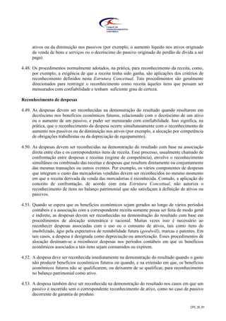 CPC_00_R1
ativos ou da diminuição nos passivos (por exemplo, o aumento líquido nos ativos originado
da venda de bens e serviços ou o decréscimo do passivo originado do perdão de dívida a ser
paga).
4.48. Os procedimentos normalmente adotados, na prática, para reconhecimento da receita, como,
por exemplo, a exigência de que a receita tenha sido ganha, são aplicações dos critérios de
reconhecimento definidos nesta Estrutura Conceitual. Tais procedimentos são geralmente
direcionados para restringir o reconhecimento como receita àqueles itens que possam ser
mensurados com confiabilidade e tenham suficiente grau de certeza.
Reconhecimento de despesas
4.49. As despesas devem ser reconhecidas na demonstração do resultado quando resultarem em
decréscimo nos benefícios econômicos futuros, relacionado com o decréscimo de um ativo
ou o aumento de um passivo, e puder ser mensurado com confiabilidade. Isso significa, na
prática, que o reconhecimento da despesa ocorre simultaneamente com o reconhecimento de
aumento nos passivos ou de diminuição nos ativos (por exemplo, a alocação por competência
de obrigações trabalhistas ou da depreciação de equipamento).
4.50. As despesas devem ser reconhecidas na demonstração do resultado com base na associação
direta entre elas e os correspondentes itens de receita. Esse processo, usualmente chamado de
confrontação entre despesas e receitas (regime de competência), envolve o reconhecimento
simultâneo ou combinado das receitas e despesas que resultem diretamente ou conjuntamente
das mesmas transações ou outros eventos. Por exemplo, os vários componentes de despesas
que integram o custo das mercadorias vendidas devem ser reconhecidos no mesmo momento
em que a receita derivada da venda das mercadorias é reconhecida. Contudo, a aplicação do
conceito de confrontação, de acordo com esta Estrutura Conceitual, não autoriza o
reconhecimento de itens no balanço patrimonial que não satisfaçam à definição de ativos ou
passivos.
4.51. Quando se espera que os benefícios econômicos sejam gerados ao longo de vários períodos
contábeis e a associação com a correspondente receita somente possa ser feita de modo geral
e indireto, as despesas devem ser reconhecidas na demonstração do resultado com base em
procedimentos de alocação sistemática e racional. Muitas vezes isso é necessário ao
reconhecer despesas associadas com o uso ou o consumo de ativos, tais como itens do
imobilizado, ágio pela expectativa de rentabilidade futura (goodwill), marcas e patentes. Em
tais casos, a despesa é designada como depreciação ou amortização. Esses procedimentos de
alocação destinam-se a reconhecer despesas nos períodos contábeis em que os benefícios
econômicos associados a tais itens sejam consumidos ou expirem.
4.52. A despesa deve ser reconhecida imediatamente na demonstração do resultado quando o gasto
não produzir benefícios econômicos futuros ou quando, e na extensão em que, os benefícios
econômicos futuros não se qualificarem, ou deixarem de se qualificar, para reconhecimento
no balanço patrimonial como ativo.
4.53. A despesa também deve ser reconhecida na demonstração do resultado nos casos em que um
passivo é incorrido sem o correspondente reconhecimento de ativo, como no caso de passivo
decorrente de garantia de produto.
 