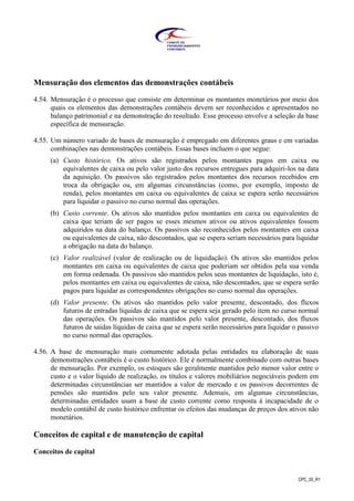 CPC_00_R1
Mensuração dos elementos das demonstrações contábeis
4.54. Mensuração é o processo que consiste em determinar os montantes monetários por meio dos
quais os elementos das demonstrações contábeis devem ser reconhecidos e apresentados no
balanço patrimonial e na demonstração do resultado. Esse processo envolve a seleção da base
específica de mensuração.
4.55. Um número variado de bases de mensuração é empregado em diferentes graus e em variadas
combinações nas demonstrações contábeis. Essas bases incluem o que segue:
(a) Custo histórico. Os ativos são registrados pelos montantes pagos em caixa ou
equivalentes de caixa ou pelo valor justo dos recursos entregues para adquiri-los na data
da aquisição. Os passivos são registrados pelos montantes dos recursos recebidos em
troca da obrigação ou, em algumas circunstâncias (como, por exemplo, imposto de
renda), pelos montantes em caixa ou equivalentes de caixa se espera serão necessários
para liquidar o passivo no curso normal das operações.
(b) Custo corrente. Os ativos são mantidos pelos montantes em caixa ou equivalentes de
caixa que teriam de ser pagos se esses mesmos ativos ou ativos equivalentes fossem
adquiridos na data do balanço. Os passivos são reconhecidos pelos montantes em caixa
ou equivalentes de caixa, não descontados, que se espera seriam necessários para liquidar
a obrigação na data do balanço.
(c) Valor realizável (valor de realização ou de liquidação). Os ativos são mantidos pelos
montantes em caixa ou equivalentes de caixa que poderiam ser obtidos pela sua venda
em forma ordenada. Os passivos são mantidos pelos seus montantes de liquidação, isto é,
pelos montantes em caixa ou equivalentes de caixa, não descontados, que se espera serão
pagos para liquidar as correspondentes obrigações no curso normal das operações.
(d) Valor presente. Os ativos são mantidos pelo valor presente, descontado, dos fluxos
futuros de entradas líquidas de caixa que se espera seja gerado pelo item no curso normal
das operações. Os passivos são mantidos pelo valor presente, descontado, dos fluxos
futuros de saídas líquidas de caixa que se espera serão necessários para liquidar o passivo
no curso normal das operações.
4.56. A base de mensuração mais comumente adotada pelas entidades na elaboração de suas
demonstrações contábeis é o custo histórico. Ele é normalmente combinado com outras bases
de mensuração. Por exemplo, os estoques são geralmente mantidos pelo menor valor entre o
custo e o valor líquido de realização, os títulos e valores mobiliários negociáveis podem em
determinadas circunstâncias ser mantidos a valor de mercado e os passivos decorrentes de
pensões são mantidos pelo seu valor presente. Ademais, em algumas circunstâncias,
determinadas entidades usam a base de custo corrente como resposta à incapacidade de o
modelo contábil de custo histórico enfrentar os efeitos das mudanças de preços dos ativos não
monetários.
Conceitos de capital e de manutenção de capital
Conceitos de capital
 