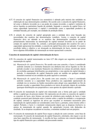CPC_00_R1
4.57. O conceito de capital financeiro (ou monetário) é adotado pela maioria das entidades na
elaboração de suas demonstrações contábeis. De acordo com o conceito de capital financeiro,
tal como o dinheiro investido ou o seu poder de compra investido, o capital é sinônimo de
ativos líquidos ou patrimônio líquido da entidade. Segundo o conceito de capital físico, tal
como capacidade operacional, o capital é considerado como a capacidade produtiva da
entidade baseada, por exemplo, nas unidades de produção diária.
4.58. A seleção do conceito de capital apropriado para a entidade deve estar baseada nas
necessidades dos usuários das demonstrações contábeis. Assim, o conceito de capital
financeiro deve ser adotado se os usuários das demonstrações contábeis estiverem
primariamente interessados na manutenção do capital nominal investido ou no poder de
compra do capital investido. Se, contudo, a principal preocupação dos usuários for com a
capacidade operacional da entidade, o conceito de capital físico deve ser adotado. O conceito
escolhido indica o objetivo a ser alcançado na determinação do lucro, mesmo que possa
haver algumas dificuldades de mensuração ao tornar operacional o conceito.
Conceitos de manutenção de capital e determinação do lucro
4.59. Os conceitos de capital mencionados no item 4.57 dão origem aos seguintes conceitos de
manutenção de capital:
(a) Manutenção do capital financeiro. De acordo com esse conceito, o lucro é considerado
auferido somente se o montante financeiro (ou dinheiro) dos ativos líquidos no fim do
período exceder o seu montante financeiro (ou dinheiro) no começo do período, depois
de excluídas quaisquer distribuições aos proprietários e seus aportes de capital durante o
período. A manutenção do capital financeiro pode ser medida em qualquer unidade
monetária nominal ou em unidades de poder aquisitivo constante.
(b) Manutenção do capital físico. De acordo com esse conceito, o lucro é considerado
auferido somente se a capacidade física produtiva (ou capacidade operacional) da
entidade (ou os recursos ou fundos necessários para atingir essa capacidade) no fim do
período exceder a capacidade física produtiva no início do período, depois de excluídas
quaisquer distribuições aos proprietários e seus aportes de capital durante o período.
4.60. O conceito de manutenção de capital está relacionado com a forma pela qual a entidade
define o capital que ela procura manter. Ele representa um elo entre os conceitos de capital e
os conceitos de lucro, pois fornece um ponto de referência para medição do lucro; é uma
condição essencial para distinção entre o retorno sobre o capital da entidade e a recuperação
do capital; somente os ingressos de ativos que excedam os montantes necessários para
manutenção do capital podem ser considerados como lucro e, portanto, como retorno sobre o
capital. Portanto, o lucro é o montante remanescente depois que as despesas (inclusive os
ajustes de manutenção do capital, quando for apropriado) tiverem sido deduzidas do
resultado. Se as despesas excederem as receitas, o montante residual será um prejuízo.
4.61. O conceito de manutenção do capital físico requer a adoção do custo corrente como base de
mensuração. O conceito de manutenção do capital financeiro, entretanto, não requer o uso de
uma base específica de mensuração. A escolha da base conforme este conceito depende do
tipo de capital financeiro que a entidade está procurando manter.
 