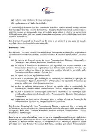 CPC_00_R1
(g) elaborar e usar estatísticas da renda nacional; ou
(h) regulamentar as atividades das entidades.
As demonstrações contábeis são mais comumente elaboradas segundo modelo baseado no custo
histórico recuperável e no conceito da manutenção do capital financeiro nominal. Outros modelos e
conceitos podem ser considerados mais apropriados para atingir o objetivo de proporcionar
informações que sejam úteis para tomada de decisões econômicas, embora não haja presentemente
consenso nesse sentido.
Esta Estrutura Conceitual foi desenvolvida de forma a ser aplicável a uma gama de modelos
contábeis e conceitos de capital e sua manutenção.
Finalidade e status
Esta Estrutura Conceitual estabelece os conceitos que fundamentam a elaboração e a apresentação
de demonstrações contábeis destinadas a usuários externos. A finalidade desta Estrutura Conceitual
é:
(a) dar suporte ao desenvolvimento de novos Pronunciamentos Técnicos, Interpretações e
Orientações e à revisão dos já existentes, quando necessário;
(b) dar suporte à promoção da harmonização das regulações, das normas contábeis e dos
procedimentos relacionados à apresentação das demonstrações contábeis, provendo uma
base para a redução do número de tratamentos contábeis alternativos permitidos pelos
Pronunciamentos, Interpretações e Orientações;
(c) dar suporte aos órgãos reguladores nacionais;
(d) auxiliar os responsáveis pela elaboração das demonstrações contábeis na aplicação dos
Pronunciamentos Técnicos, Interpretações e Orientações e no tratamento de assuntos que
ainda não tenham sido objeto desses documentos;
(e) auxiliar os auditores independentes a formar sua opinião sobre a conformidade das
demonstrações contábeis com os Pronunciamentos Técnicos, Interpretações e Orientações;
(f) auxiliar os usuários das demonstrações contábeis na interpretação de informações nelas
contidas, elaboradas em conformidade com os Pronunciamentos Técnicos, Interpretações e
Orientações; e
(g) proporcionar aos interessados informações sobre o enfoque adotado na formulação dos
Pronunciamentos Técnicos, das Interpretações e das Orientações.
Esta Estrutura Conceitual não é um Pronunciamento Técnico propriamente dito e, portanto, não
define normas ou procedimentos para qualquer questão particular sobre aspectos de mensuração ou
divulgação. Nada nesta Estrutura Conceitual substitui qualquer Pronunciamento Técnico,
Interpretação ou Orientação.
Pode haver um número limitado de casos em que seja observado um conflito entre esta Estrutura
Conceitual e um Pronunciamento Técnico, uma Interpretação ou uma Orientação. Nesses casos, as
exigências do Pronunciamento Técnico, da Interpretação ou da Orientação específicos devem
prevalecer sobre esta Estrutura Conceitual. Entretanto, à medida que futuros Pronunciamentos
 