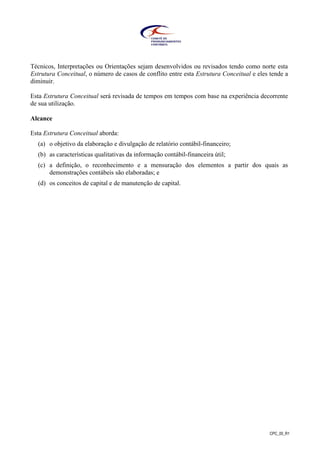CPC_00_R1
Técnicos, Interpretações ou Orientações sejam desenvolvidos ou revisados tendo como norte esta
Estrutura Conceitual, o número de casos de conflito entre esta Estrutura Conceitual e eles tende a
diminuir.
Esta Estrutura Conceitual será revisada de tempos em tempos com base na experiência decorrente
de sua utilização.
Alcance
Esta Estrutura Conceitual aborda:
(a) o objetivo da elaboração e divulgação de relatório contábil-financeiro;
(b) as características qualitativas da informação contábil-financeira útil;
(c) a definição, o reconhecimento e a mensuração dos elementos a partir dos quais as
demonstrações contábeis são elaboradas; e
(d) os conceitos de capital e de manutenção de capital.
 
