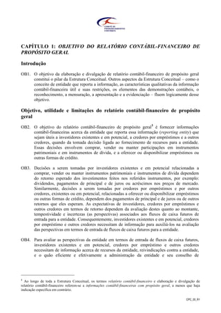 CPC_00_R1
CAPÍTULO 1: OBJETIVO DO RELATÓRIO CONTÁBIL-FINANCEIRO DE
PROPÓSITO GERAL
Introdução
OB1. O objetivo da elaboração e divulgação de relatório contábil-financeiro de propósito geral
constitui o pilar da Estrutura Conceitual. Outros aspectos da Estrutura Conceitual – como o
conceito de entidade que reporta a informação, as características qualitativas da informação
contábil-financeira útil e suas restrições, os elementos das demonstrações contábeis, o
reconhecimento, a mensuração, a apresentação e a evidenciação – fluem logicamente desse
objetivo.
Objetivo, utilidade e limitações do relatório contábil-financeiro de propósito
geral
OB2. O objetivo do relatório contábil-financeiro de propósito geral1
é fornecer informações
contábil-financeiras acerca da entidade que reporta essa informação (reporting entity) que
sejam úteis a investidores existentes e em potencial, a credores por empréstimos e a outros
credores, quando da tomada decisão ligada ao fornecimento de recursos para a entidade.
Essas decisões envolvem comprar, vender ou manter participações em instrumentos
patrimoniais e em instrumentos de dívida, e a oferecer ou disponibilizar empréstimos ou
outras formas de crédito.
OB3. Decisões a serem tomadas por investidores existentes e em potencial relacionadas a
comprar, vender ou manter instrumentos patrimoniais e instrumentos de dívida dependem
do retorno esperado dos investimentos feitos nos referidos instrumentos, por exemplo:
dividendos, pagamentos de principal e de juros ou acréscimos nos preços de mercado.
Similarmente, decisões a serem tomadas por credores por empréstimos e por outros
credores, existentes ou em potencial, relacionadas a oferecer ou disponibilizar empréstimos
ou outras formas de crédito, dependem dos pagamentos de principal e de juros ou de outros
retornos que eles esperam. As expectativas de investidores, credores por empréstimos e
outros credores em termos de retorno dependem da avaliação destes quanto ao montante,
tempestividade e incertezas (as perspectivas) associados aos fluxos de caixa futuros de
entrada para a entidade. Consequentemente, investidores existentes e em potencial, credores
por empréstimo e outros credores necessitam de informação para auxiliá-los na avaliação
das perspectivas em termos de entrada de fluxos de caixa futuros para a entidade.
OB4. Para avaliar as perspectivas da entidade em termos de entrada de fluxos de caixa futuros,
investidores existentes e em potencial, credores por empréstimo e outros credores
necessitam de informação acerca de recursos da entidade, reivindicações contra a entidade,
e o quão eficiente e efetivamente a administração da entidade e seu conselho de
1
Ao longo de toda a Estrutura Conceitual, os termos relatório contábil-financeiro e elaboração e divulgação de
relatório contábil-financeiro referem-se a informações contábil-financeiras com propósito geral, a menos que haja
indicação específica em contrário.
 