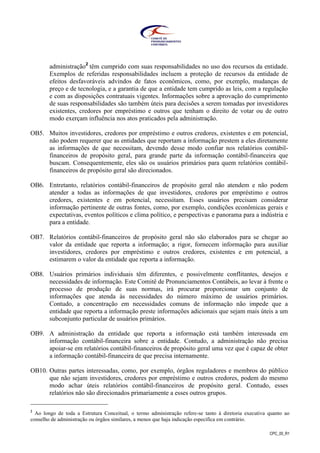 CPC_00_R1
administração2
têm cumprido com suas responsabilidades no uso dos recursos da entidade.
Exemplos de referidas responsabilidades incluem a proteção de recursos da entidade de
efeitos desfavoráveis advindos de fatos econômicos, como, por exemplo, mudanças de
preço e de tecnologia, e a garantia de que a entidade tem cumprido as leis, com a regulação
e com as disposições contratuais vigentes. Informações sobre a aprovação do cumprimento
de suas responsabilidades são também úteis para decisões a serem tomadas por investidores
existentes, credores por empréstimo e outros que tenham o direito de votar ou de outro
modo exerçam influência nos atos praticados pela administração.
OB5. Muitos investidores, credores por empréstimo e outros credores, existentes e em potencial,
não podem requerer que as entidades que reportam a informação prestem a eles diretamente
as informações de que necessitam, devendo desse modo confiar nos relatórios contábil-
financeiros de propósito geral, para grande parte da informação contábil-financeira que
buscam. Consequentemente, eles são os usuários primários para quem relatórios contábil-
financeiros de propósito geral são direcionados.
OB6. Entretanto, relatórios contábil-financeiros de propósito geral não atendem e não podem
atender a todas as informações de que investidores, credores por empréstimo e outros
credores, existentes e em potencial, necessitam. Esses usuários precisam considerar
informação pertinente de outras fontes, como, por exemplo, condições econômicas gerais e
expectativas, eventos políticos e clima político, e perspectivas e panorama para a indústria e
para a entidade.
OB7. Relatórios contábil-financeiros de propósito geral não são elaborados para se chegar ao
valor da entidade que reporta a informação; a rigor, fornecem informação para auxiliar
investidores, credores por empréstimo e outros credores, existentes e em potencial, a
estimarem o valor da entidade que reporta a informação.
OB8. Usuários primários individuais têm diferentes, e possivelmente conflitantes, desejos e
necessidades de informação. Este Comitê de Pronunciamentos Contábeis, ao levar à frente o
processo de produção de suas normas, irá procurar proporcionar um conjunto de
informações que atenda às necessidades do número máximo de usuários primários.
Contudo, a concentração em necessidades comuns de informação não impede que a
entidade que reporta a informação preste informações adicionais que sejam mais úteis a um
subconjunto particular de usuários primários.
OB9. A administração da entidade que reporta a informação está também interessada em
informação contábil-financeira sobre a entidade. Contudo, a administração não precisa
apoiar-se em relatórios contábil-financeiros de propósito geral uma vez que é capaz de obter
a informação contábil-financeira de que precisa internamente.
OB10. Outras partes interessadas, como, por exemplo, órgãos reguladores e membros do público
que não sejam investidores, credores por empréstimo e outros credores, podem do mesmo
modo achar úteis relatórios contábil-financeiros de propósito geral. Contudo, esses
relatórios não são direcionados primariamente a esses outros grupos.
2
Ao longo de toda a Estrutura Conceitual, o termo administração refere-se tanto à diretoria executiva quanto ao
conselho de administração ou órgãos similares, a menos que haja indicação específica em contrário.
 