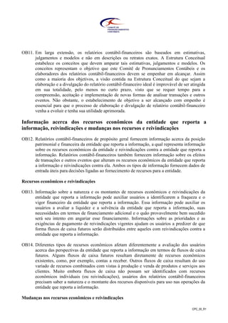 CPC_00_R1
OB11. Em larga extensão, os relatórios contábil-financeiros são baseados em estimativas,
julgamentos e modelos e não em descrições ou retratos exatos. A Estrutura Conceitual
estabelece os conceitos que devem amparar tais estimativas, julgamentos e modelos. Os
conceitos representam o objetivo que este Comitê de Pronunciamentos Contábeis e os
elaboradores dos relatórios contábil-financeiros devem se empenhar em alcançar. Assim
como a maioria dos objetivos, a visão contida na Estrutura Conceitual do que sejam a
elaboração e a divulgação do relatório contábil-financeiro ideal é improvável de ser atingida
em sua totalidade, pelo menos no curto prazo, visto que se requer tempo para a
compreensão, aceitação e implementação de novas formas de analisar transações e outros
eventos. Não obstante, o estabelecimento de objetivo a ser alcançado com empenho é
essencial para que o processo de elaboração e divulgação de relatório contábil-financeiro
venha a evoluir e tenha sua utilidade aprimorada.
Informação acerca dos recursos econômicos da entidade que reporta a
informação, reivindicações e mudanças nos recursos e reivindicações
OB12. Relatórios contábil-financeiros de propósito geral fornecem informação acerca da posição
patrimonial e financeira da entidade que reporta a informação, a qual representa informação
sobre os recursos econômicos da entidade e reivindicações contra a entidade que reporta a
informação. Relatórios contábil-financeiros também fornecem informação sobre os efeitos
de transações e outros eventos que alteram os recursos econômicos da entidade que reporta
a informação e reivindicações contra ela. Ambos os tipos de informação fornecem dados de
entrada úteis para decisões ligadas ao fornecimento de recursos para a entidade.
Recursos econômicos e reivindicações
OB13. Informação sobre a natureza e os montantes de recursos econômicos e reivindicações da
entidade que reporta a informação pode auxiliar usuários a identificarem a fraqueza e o
vigor financeiro da entidade que reporta a informação. Essa informação pode auxiliar os
usuários a avaliar a liquidez e a solvência da entidade que reporta a informação, suas
necessidades em termos de financiamento adicional e o quão provavelmente bem sucedido
será seu intento em angariar esse financiamento. Informações sobre as prioridades e as
exigências de pagamento de reivindicações vigentes ajudam os usuários a predizer de que
forma fluxos de caixa futuros serão distribuídos entre aqueles com reivindicações contra a
entidade que reporta a informação.
OB14. Diferentes tipos de recursos econômicos afetam diferentemente a avaliação dos usuários
acerca das perspectivas da entidade que reporta a informação em termos de fluxos de caixa
futuros. Alguns fluxos de caixa futuros resultam diretamente de recursos econômicos
existentes, como, por exemplo, contas a receber. Outros fluxos de caixa resultam do uso
variado de recursos combinados com vistas à produção e venda de produtos e serviços aos
clientes. Muito embora fluxos de caixa não possam ser identificados com recursos
econômicos individuais (ou reivindicações), usuários dos relatórios contábil-financeiros
precisam saber a natureza e o montante dos recursos disponíveis para uso nas operações da
entidade que reporta a informação.
Mudanças nos recursos econômicos e reivindicações
 