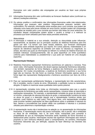 financeiras com valor preditivo são empregadas por usuários ao fazer suas próprias
previsões.
2.9 Informações financeiras têm valor confirmatório se fornecem feedback sobre (confirmam ou
alteram) avaliações anteriores.
2.10 Os valores preditivo e confirmatório das informações financeiras estão inter-relacionados.
Informações que possuem valor preditivo frequentemente possuem também valor
confirmatório. Por exemplo, informações sobre receitas para o ano corrente, que podem ser
utilizadas como base para prever receitas em anos futuros, também podem ser comparadas
a previsões de receitas para o ano corrente que tenham sido feitas em anos anteriores. Os
resultados dessas comparações podem ajudar o usuário a corrigir e a melhorar os
processos que foram utilizados para fazer essas previsões anteriores.
Materialidade
2.11 A informação é material se a sua omissão, distorção ou obscuridade puder influenciar,
razoavelmente, as decisões que os principais usuários de relatórios financeiros para fins
gerais (ver item 1.5) tomam com base nesses relatórios, que fornecem informações
financeiras sobre entidade específica que reporta. Em outras palavras, materialidade é um
aspecto de relevância específico da entidade com base na natureza ou magnitude, ou
ambas, dos itens aos quais as informações se referem no contexto do relatório financeiro da
entidade individual. Consequentemente, não se pode especificar um limite quantitativo
uniforme para materialidade ou predeterminar o que pode ser material em uma situação
específica.
Representação fidedigna
2.12 Relatórios financeiros representam fenômenos econômicos em palavras e números. Para
serem úteis, informações financeiras não devem apenas representar fenômenos relevantes,
mas também representar de forma fidedigna a essência dos fenômenos que pretendem
representar. Em muitas circunstâncias, a essência de fenômeno econômico e sua forma
legal são as mesmas. Se não forem as mesmas, fornecer informações apenas sobre a
forma legal não representaria fidedignamente o fenômeno econômico (ver itens de 4.59 a
4.62).
2.13 Para ser representação perfeitamente fidedigna, a representação tem três características.
Ela é completa, neutra e isenta de erros. Obviamente, a perfeição nunca ou raramente é
atingida. O objetivo é maximizar essas qualidades tanto quanto possível.
2.14 A representação completa inclui todas as informações necessárias para que o usuário
compreenda os fenômenos que estão sendo representados, inclusive todas as descrições e
explicações necessárias. Por exemplo, a representação completa de grupo de ativos inclui,
no mínimo, a descrição da natureza dos ativos do grupo, a representação numérica de todos
os ativos do grupo e a descrição daquilo que a representação numérica retrata (por
exemplo, custo histórico ou valor justo). Para alguns itens, uma representação completa
pode envolver também explicações de fatos significativos sobre a qualidade e natureza do
item, fatores e circunstâncias que podem afetar sua qualidade e natureza e o processo
utilizado para determinar a representação numérica.
2.15 A representação neutra não é tendenciosa na seleção ou na apresentação de informações
financeiras. A representação neutra não possui inclinações, não é parcial, não é enfatizada
ou deixa de ser enfatizada, nem é, de outro modo, manipulada para aumentar a
probabilidade de que as informações financeiras serão recebidas de forma favorável ou
desfavorável pelos usuários. Informações neutras não significam informações sem nenhum
propósito ou sem nenhuma influência sobre o comportamento. Ao contrário, informações
financeiras relevantes são, por definição, capazes de fazer diferença nas decisões dos
usuários.
 