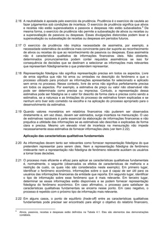 2.16 A neutralidade é apoiada pelo exercício da prudência. Prudência é o exercício de cautela ao
fazer julgamentos sob condições de incerteza. O exercício de prudência significa que ativos
e receitas não estão superavaliados e passivos e despesas não estão subavaliados.6
Da
mesma forma, o exercício de prudência não permite a subavaliação de ativos ou receitas ou
a superavaliação de passivos ou despesas. Essas divulgações distorcidas podem levar à
superavaliação ou subavaliação de receitas ou despesas em períodos futuros.
2.17 O exercício de prudência não implica necessidade de assimetria, por exemplo, a
necessidade sistemática de evidência mais convincente para dar suporte ao reconhecimento
de ativos ou receitas do que ao reconhecimento de passivos ou despesas. Essa assimetria
não é característica qualitativa de informações financeiras úteis. Não obstante,
determinados pronunciamentos podem conter requisitos assimétricos se isso for
consequência de decisões que se destinam a selecionar as informações mais relevantes
que representam fidedignamente o que pretendem representar.
2.18 Representação fidedigna não significa representação precisa em todos os aspectos. Livre
de erros significa que não há erros ou omissões na descrição do fenômeno e que o
processo utilizado para produzir as informações apresentadas foi selecionado e aplicado
sem erros no processo. Nesse contexto, livre de erros não significa perfeitamente precisa
em todos os aspectos. Por exemplo, a estimativa de preço ou valor não observável não
pode ser determinada como precisa ou imprecisa. Contudo, a representação dessa
estimativa pode ser fidedigna se o valor for descrito de forma clara e precisa como sendo a
estimativa, se a natureza e as limitações do processo de estimativa forem explicadas e se
nenhum erro tiver sido cometido na escolha e na aplicação do processo apropriado para o
desenvolvimento da estimativa.
2.19 Quando valores monetários em relatórios financeiros não puderem ser observados
diretamente e, em vez disso, devem ser estimados, surge incerteza na mensuração. O uso
de estimativas razoáveis é parte essencial da elaboração de informações financeiras e não
prejudica a utilidade das informações se as estimativas são descritas e explicadas de forma
clara e precisa. Mesmo um elevado nível de incerteza na mensuração não impede
necessariamente essa estimativa de fornecer informações úteis (ver item 2.22).
Aplicação das características qualitativas fundamentais
2.20 As informações devem tanto ser relevantes como fornecer representação fidedigna do que
pretendem representar para serem úteis. Nem a representação fidedigna de fenômeno
irrelevante nem a representação não fidedigna de fenômeno relevante auxiliam os usuários
a tomar boas decisões.
2.21 O processo mais eficiente e eficaz para aplicar as características qualitativas fundamentais
é, normalmente, o seguinte (observados os efeitos de características de melhoria e a
restrição de custo, os quais não são considerados neste exemplo). Em primeiro lugar,
identificar o fenômeno econômico, informações sobre o que é capaz de ser útil para os
usuários das informações financeiras da entidade que reporta. Em segundo lugar, identificar
o tipo de informação sobre esse fenômeno que é mais relevante. Em terceiro lugar,
determinar se essas informações estão disponíveis e se podem fornecer representação
fidedigna do fenômeno econômico. Em caso afirmativo, o processo para satisfazer às
características qualitativas fundamentais se encerra nesse ponto. Em caso negativo, o
processo é repetido com o próximo tipo de informação mais relevante.
2.22 Em alguns casos, o ponto de equilíbrio (trade-off) entre as características qualitativas
fundamentais pode precisar ser encontrado para atingir o objetivo do relatório financeiro,
6
Ativos, passivos, receitas e despesas estão definidos na Tabela 4.1. Eles são elementos das demonstrações
contábeis.
 
