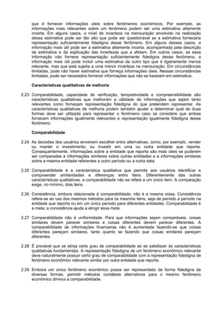 que é fornecer informações úteis sobre fenômenos econômicos. Por exemplo, as
informações mais relevantes sobre um fenômeno podem ser uma estimativa altamente
incerta. Em alguns casos, o nível de incerteza na mensuração envolvido na realização
dessa estimativa pode ser tão alto que pode ser questionável se a estimativa forneceria
representação suficientemente fidedigna desse fenômeno. Em alguns desses casos, a
informação mais útil pode ser a estimativa altamente incerta, acompanhada pela descrição
da estimativa e da explicação das incertezas que a afetam. Em outros casos, se essa
informação não fornece representação suficientemente fidedigna desse fenômeno, a
informação mais útil pode incluir uma estimativa de outro tipo que é ligeiramente menos
relevante, mas que está sujeita a uma menor incerteza na mensuração. Em circunstâncias
limitadas, pode não haver estimativa que forneça informações úteis. Nessas circunstâncias
limitadas, pode ser necessário fornecer informações que não se baseiam em estimativa.
Características qualitativas de melhoria
2.23 Comparabilidade, capacidade de verificação, tempestividade e compreensibilidade são
características qualitativas que melhoram a utilidade de informações que sejam tanto
relevantes como forneçam representação fidedigna do que pretendem representar. As
características qualitativas de melhoria podem também ajudar a determinar qual de duas
formas deve ser utilizada para representar o fenômeno caso se considere que ambas
fornecem informações igualmente relevantes e representação igualmente fidedigna desse
fenômeno.
Comparabilidade
2.24 As decisões dos usuários envolvem escolher entre alternativas, como, por exemplo, vender
ou manter o investimento, ou investir em uma ou outra entidade que reporta.
Consequentemente, informações sobre a entidade que reporta são mais úteis se puderem
ser comparadas a informações similares sobre outras entidades e a informações similares
sobre a mesma entidade referentes a outro período ou a outra data.
2.25 Comparabilidade é a característica qualitativa que permite aos usuários identificar e
compreender similaridades e diferenças entre itens. Diferentemente das outras
características qualitativas, a comparabilidade não se refere a um único item. A comparação
exige, no mínimo, dois itens.
2.26 Consistência, embora relacionada à comparabilidade, não é a mesma coisa. Consistência
refere-se ao uso dos mesmos métodos para os mesmos itens, seja de período a período na
entidade que reporta ou em um único período para diferentes entidades. Comparabilidade é
a meta; a consistência ajuda a atingir essa meta.
2.27 Comparabilidade não é uniformidade. Para que informações sejam comparáveis, coisas
similares devem parecer similares e coisas diferentes devem parecer diferentes. A
comparabilidade de informações financeiras não é aumentada fazendo-se que coisas
diferentes pareçam similares, tanto quanto se fazendo que coisas similares pareçam
diferentes.
2.28 É provável que se atinja certo grau de comparabilidade ao se satisfazer às características
qualitativas fundamentais. A representação fidedigna de um fenômeno econômico relevante
deve naturalmente possuir certo grau de comparabilidade com a representação fidedigna de
fenômeno econômico relevante similar por outra entidade que reporta.
2.29 Embora um único fenômeno econômico possa ser representado de forma fidedigna de
diversas formas, permitir métodos contábeis alternativos para o mesmo fenômeno
econômico diminui a comparabilidade.
 