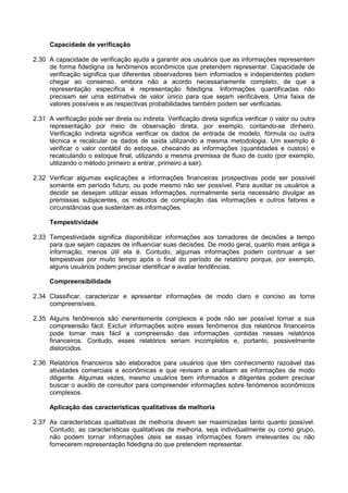 Capacidade de verificação
2.30 A capacidade de verificação ajuda a garantir aos usuários que as informações representem
de forma fidedigna os fenômenos econômicos que pretendem representar. Capacidade de
verificação significa que diferentes observadores bem informados e independentes podem
chegar ao consenso, embora não a acordo necessariamente completo, de que a
representação específica é representação fidedigna. Informações quantificadas não
precisam ser uma estimativa de valor único para que sejam verificáveis. Uma faixa de
valores possíveis e as respectivas probabilidades também podem ser verificadas.
2.31 A verificação pode ser direta ou indireta. Verificação direta significa verificar o valor ou outra
representação por meio de observação direta, por exemplo, contando-se dinheiro.
Verificação indireta significa verificar os dados de entrada de modelo, fórmula ou outra
técnica e recalcular os dados de saída utilizando a mesma metodologia. Um exemplo é
verificar o valor contábil do estoque, checando as informações (quantidades e custos) e
recalculando o estoque final, utilizando a mesma premissa de fluxo de custo (por exemplo,
utilizando o método primeiro a entrar, primeiro a sair).
2.32 Verificar algumas explicações e informações financeiras prospectivas pode ser possível
somente em período futuro, ou pode mesmo não ser possível. Para auxiliar os usuários a
decidir se desejam utilizar essas informações, normalmente seria necessário divulgar as
premissas subjacentes, os métodos de compilação das informações e outros fatores e
circunstâncias que sustentam as informações.
Tempestividade
2.33 Tempestividade significa disponibilizar informações aos tomadores de decisões a tempo
para que sejam capazes de influenciar suas decisões. De modo geral, quanto mais antiga a
informação, menos útil ela é. Contudo, algumas informações podem continuar a ser
tempestivas por muito tempo após o final do período de relatório porque, por exemplo,
alguns usuários podem precisar identificar e avaliar tendências.
Compreensibilidade
2.34 Classificar, caracterizar e apresentar informações de modo claro e conciso as torna
compreensíveis.
2.35 Alguns fenômenos são inerentemente complexos e pode não ser possível tornar a sua
compreensão fácil. Excluir informações sobre esses fenômenos dos relatórios financeiros
pode tornar mais fácil a compreensão das informações contidas nesses relatórios
financeiros. Contudo, esses relatórios seriam incompletos e, portanto, possivelmente
distorcidos.
2.36 Relatórios financeiros são elaborados para usuários que têm conhecimento razoável das
atividades comerciais e econômicas e que revisam e analisam as informações de modo
diligente. Algumas vezes, mesmo usuários bem informados e diligentes podem precisar
buscar o auxílio de consultor para compreender informações sobre fenômenos econômicos
complexos.
Aplicação das características qualitativas de melhoria
2.37 As características qualitativas de melhoria devem ser maximizadas tanto quanto possível.
Contudo, as características qualitativas de melhoria, seja individualmente ou como grupo,
não podem tornar informações úteis se essas informações forem irrelevantes ou não
fornecerem representação fidedigna do que pretendem representar.
 