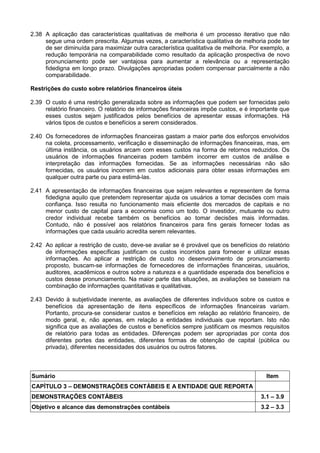 2.38 A aplicação das características qualitativas de melhoria é um processo iterativo que não
segue uma ordem prescrita. Algumas vezes, a característica qualitativa de melhoria pode ter
de ser diminuída para maximizar outra característica qualitativa de melhoria. Por exemplo, a
redução temporária na comparabilidade como resultado da aplicação prospectiva de novo
pronunciamento pode ser vantajosa para aumentar a relevância ou a representação
fidedigna em longo prazo. Divulgações apropriadas podem compensar parcialmente a não
comparabilidade.
Restrições do custo sobre relatórios financeiros úteis
2.39 O custo é uma restrição generalizada sobre as informações que podem ser fornecidas pelo
relatório financeiro. O relatório de informações financeiras impõe custos, e é importante que
esses custos sejam justificados pelos benefícios de apresentar essas informações. Há
vários tipos de custos e benefícios a serem considerados.
2.40 Os fornecedores de informações financeiras gastam a maior parte dos esforços envolvidos
na coleta, processamento, verificação e disseminação de informações financeiras, mas, em
última instância, os usuários arcam com esses custos na forma de retornos reduzidos. Os
usuários de informações financeiras podem também incorrer em custos de análise e
interpretação das informações fornecidas. Se as informações necessárias não são
fornecidas, os usuários incorrem em custos adicionais para obter essas informações em
qualquer outra parte ou para estimá-las.
2.41 A apresentação de informações financeiras que sejam relevantes e representem de forma
fidedigna aquilo que pretendem representar ajuda os usuários a tomar decisões com mais
confiança. Isso resulta no funcionamento mais eficiente dos mercados de capitais e no
menor custo de capital para a economia como um todo. O investidor, mutuante ou outro
credor individual recebe também os benefícios ao tomar decisões mais informadas.
Contudo, não é possível aos relatórios financeiros para fins gerais fornecer todas as
informações que cada usuário acredita serem relevantes.
2.42 Ao aplicar a restrição de custo, deve-se avaliar se é provável que os benefícios do relatório
de informações específicas justificam os custos incorridos para fornecer e utilizar essas
informações. Ao aplicar a restrição de custo no desenvolvimento de pronunciamento
proposto, buscam-se informações de fornecedores de informações financeiras, usuários,
auditores, acadêmicos e outros sobre a natureza e a quantidade esperada dos benefícios e
custos desse pronunciamento. Na maior parte das situações, as avaliações se baseiam na
combinação de informações quantitativas e qualitativas.
2.43 Devido à subjetividade inerente, as avaliações de diferentes indivíduos sobre os custos e
benefícios da apresentação de itens específicos de informações financeiras variam.
Portanto, procura-se considerar custos e benefícios em relação ao relatório financeiro, de
modo geral, e, não apenas, em relação a entidades individuais que reportam. Isto não
significa que as avaliações de custos e benefícios sempre justificam os mesmos requisitos
de relatório para todas as entidades. Diferenças podem ser apropriadas por conta dos
diferentes portes das entidades, diferentes formas de obtenção de capital (pública ou
privada), diferentes necessidades dos usuários ou outros fatores.
Sumário Item
CAPÍTULO 3 – DEMONSTRAÇÕES CONTÁBEIS E A ENTIDADE QUE REPORTA
DEMONSTRAÇÕES CONTÁBEIS 3.1 – 3.9
Objetivo e alcance das demonstrações contábeis 3.2 – 3.3
 