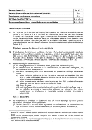 Período de relatório 3.4 – 3.7
Perspectiva adotada nas demonstrações contábeis 3.8
Premissa de continuidade operacional 3.9
ENTIDADE QUE REPORTA 3.10 – 3.18
Demonstrações contábeis consolidadas e não consolidadas 3.15 – 3.18
Demonstrações contábeis
3.1 Os Capítulos 1 e 2 discutem as informações fornecidas em relatórios financeiros para fins
gerais e os Capítulos 3 a 8 discutem as informações fornecidas nas demonstrações
contábeis para fins gerais, que são uma forma específica de relatórios financeiros para fins
gerais. As demonstrações contábeis7
fornecem informações sobre recursos econômicos da
entidade que reporta; reivindicações contra a entidade e alterações nesses recursos; e
reivindicações que atendem às definições dos elementos das demonstrações contábeis (ver
Tabela 4.1).
Objetivo e alcance das demonstrações contábeis
3.2 O objetivo das demonstrações contábeis é fornecer informações financeiras sobre os ativos,
passivos, patrimônio líquido, receitas e despesas da entidade que reporta8
que sejam úteis
aos usuários das demonstrações contábeis na avaliação das perspectivas para futuros
fluxos de entrada de caixa líquidos para a entidade que reporta e na avaliação da gestão de
recursos da administração sobre os recursos econômicos da entidade (ver item 1.3).
3.3 Essas informações são fornecidas:
(a) no balanço patrimonial, ao reconhecer ativos, passivos e patrimônio líquido;
(b) na demonstração do resultado e na demonstração do resultado abrangente,9
ao
reconhecer receitas e despesas; e
(c) em outras demonstrações e notas explicativas, ao apresentar e divulgar informações
sobre:
(i) ativos, passivos, patrimônio líquido, receitas e despesas reconhecidos (ver item
5.1), incluindo informações sobre sua natureza e sobre os riscos resultantes desses
ativos e passivos reconhecidos;
(ii) ativos e passivos que não foram reconhecidos (ver item 5.6), incluindo informações
sobre sua natureza e sobre os riscos resultantes deles;
(iii) fluxos de caixa;
(iv) contribuições de detentores de direitos sobre o patrimônio e distribuições a eles; e
(v) os métodos, premissas e julgamentos utilizados na estimativa dos valores
apresentados ou divulgados, e mudanças nesses métodos, premissas e
julgamentos.
Período de relatório
3.4 As demonstrações contábeis são elaboradas para um período de tempo específico (período
de relatório) e fornecem informações sobre:
(a) ativos e passivos – incluindo ativos e passivos não reconhecidos – e patrimônio líquido
que existiam no final do período de relatório, ou durante o período de relatório; e
7
Ao longo da Estrutura Conceitual, o termo “demonstrações contábeis” refere-se a demonstrações contábeis para fins
gerais.
8
Ativos, passivos, patrimônio líquido, receitas e despesas estão definidos na Tabela 4.1. Eles são elementos das
demonstrações contábeis.
9
A Estrutura Conceitual não especifica se a(s) demonstração(ões) de desempenho financeiro compreende(m) uma
única demonstração ou duas demonstrações.
 
