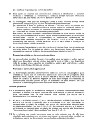(b) receitas e despesas para o período de relatório.
3.5 Para ajudar os usuários das demonstrações contábeis a identificarem e avaliarem
mudanças e tendências, as demonstrações contábeis também fornecem informações
comparativas de, pelo menos, um período de relatório anterior.
3.6 As informações sobre possíveis transações futuras e outros possíveis eventos futuros
(informações prospectivas) são incluídas nas demonstrações contábeis se:
(a) referirem-se a ativos ou passivos da entidade – incluindo ativos ou passivos não
reconhecidos – ou patrimônio líquido que existiam no final do período de relatório, ou
durante o período de relatório, ou a receitas ou a despesas do período de relatório; e
(b) forem úteis aos usuários das demonstrações contábeis.
Por exemplo, se o ativo ou passivo é mensurado estimando os fluxos de caixa futuros, as
informações sobre esses fluxos de caixa futuros estimados podem ajudar os usuários das
demonstrações contábeis a compreenderem as mensurações apresentadas. As
demonstrações contábeis normalmente não fornecem outros tipos de informações
prospectivas, por exemplo, material explicativo sobre as expectativas e estratégias da
administração para o período de relatório.
3.7 As demonstrações contábeis incluem informações sobre transações e outros eventos que
ocorreram após o final do período de relatório se o fornecimento dessas informações for
necessário para alcançar o objetivo das demonstrações contábeis (ver item 3.2).
Perspectiva adotada nas demonstrações contábeis
3.8 As demonstrações contábeis fornecem informações sobre transações e outros eventos
observados do ponto de vista da entidade que reporta como um todo e, não, do ponto de
vista de qualquer grupo específico de investidores, credores por empréstimos e outros
credores, existentes ou potenciais, da entidade.
Premissa de continuidade operacional
3.9 As demonstrações contábeis são normalmente elaboradas com base na suposição de que a
entidade que reporta está em continuidade operacional e continuará em operação no futuro
previsível. Assim, presume-se que a entidade não tem a intenção nem a necessidade de
entrar em liquidação ou deixar de negociar. Se existe essa intenção ou necessidade, as
demonstrações contábeis podem ter que ser elaboradas em base diferente. Em caso
afirmativo, as demonstrações contábeis descrevem a base utilizada.
Entidade que reporta
3.10 A entidade que reporta é a entidade que é obrigada a, ou decide, elaborar demonstrações
contábeis. A entidade que reporta pode ser uma única entidade ou parte da entidade ou
pode compreender mais de uma entidade. Uma entidade que reporta não é
necessariamente uma entidade legal.
3.11 Às vezes, a entidade (controladora) tem o controle sobre outra entidade (controlada). Se a
entidade que reporta compreende tanto a controladora como suas controladas, as
demonstrações contábeis da entidade que reporta são denominadas “demonstrações
contábeis consolidadas” (ver itens 3.15 e 3.16). Se a entidade que reporta é apenas a
controladora, as demonstrações contábeis da entidade que reporta são denominadas
“demonstrações contábeis não consolidadas” (ver itens 3.17 e 3.18).
3.12 Se a entidade que reporta compreende duas ou mais entidades que não são todas
vinculadas pelo relacionamento controladora-controlada, as demonstrações contábeis da
entidade que reporta são denominadas “demonstrações contábeis combinadas”.
 