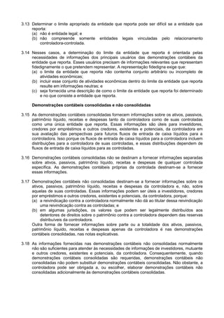 3.13 Determinar o limite apropriado da entidade que reporta pode ser difícil se a entidade que
reporta:
(a) não é entidade legal; e
(b) não compreende somente entidades legais vinculadas pelo relacionamento
controladora-controlada.
3.14 Nesses casos, a determinação do limite da entidade que reporta é orientada pelas
necessidades de informações dos principais usuários das demonstrações contábeis da
entidade que reporta. Esses usuários precisam de informações relevantes que representam
fidedignamente o que pretendem representar. A representação fidedigna exige que:
(a) o limite da entidade que reporta não contenha conjunto arbitrário ou incompleto de
atividades econômicas;
(b) incluir esse conjunto de atividades econômicas dentro do limite da entidade que reporta
resulte em informações neutras; e
(c) seja fornecida uma descrição de como o limite da entidade que reporta foi determinado
e no que consiste a entidade que reporta.
Demonstrações contábeis consolidadas e não consolidadas
3.15 As demonstrações contábeis consolidadas fornecem informações sobre os ativos, passivos,
patrimônio líquido, receitas e despesas tanto da controladora como de suas controladas
como uma única entidade que reporta. Essas informações são úteis para investidores,
credores por empréstimos e outros credores, existentes e potenciais, da controladora em
sua avaliação das perspectivas para futuros fluxos de entrada de caixa líquidos para a
controladora. Isso porque os fluxos de entrada de caixa líquidos para a controladora incluem
distribuições para a controladora de suas controladas, e essas distribuições dependem de
fluxos de entrada de caixa líquidos para as controladas.
3.16 Demonstrações contábeis consolidadas não se destinam a fornecer informações separadas
sobre ativos, passivos, patrimônio líquido, receitas e despesas de qualquer controlada
específica. As demonstrações contábeis próprias da controlada destinam-se a fornecer
essas informações.
3.17 Demonstrações contábeis não consolidadas destinam-se a fornecer informações sobre os
ativos, passivos, patrimônio líquido, receitas e despesas da controladora e, não, sobre
aquelas de suas controladas. Essas informações podem ser úteis a investidores, credores
por empréstimos e outros credores, existentes e potenciais, da controladora, porque:
(a) a reivindicação contra a controladora normalmente não dá ao titular dessa reivindicação
uma reivindicação contra as controladas; e
(b) em algumas jurisdições, os valores que podem ser legalmente distribuídos aos
detentores de direitos sobre o patrimônio contra a controladora dependem das reservas
distribuíveis da controladora.
Outra forma de fornecer informações sobre parte ou a totalidade dos ativos, passivos,
patrimônio líquido, receitas e despesas apenas da controladora é nas demonstrações
contábeis consolidadas, nas notas explicativas.
3.18 As informações fornecidas nas demonstrações contábeis não consolidadas normalmente
não são suficientes para atender às necessidades de informações de investidores, mutuante
e outros credores, existentes e potenciais, da controladora. Consequentemente, quando
demonstrações contábeis consolidadas são requeridas, demonstrações contábeis não
consolidadas não podem substituir demonstrações contábeis consolidadas. Não obstante, a
controladora pode ser obrigada a, ou escolher, elaborar demonstrações contábeis não
consolidadas adicionalmente às demonstrações contábeis consolidadas.
 