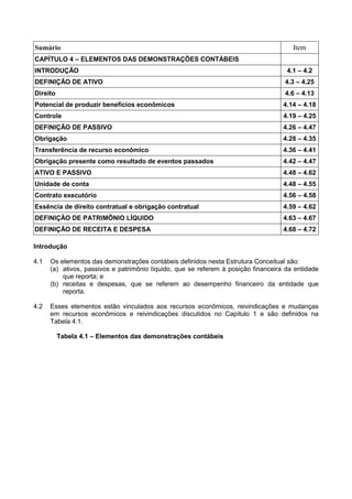 Sumário Item
CAPÍTULO 4 – ELEMENTOS DAS DEMONSTRAÇÕES CONTÁBEIS
INTRODUÇÃO 4.1 – 4.2
DEFINIÇÃO DE ATIVO 4.3 – 4.25
Direito 4.6 – 4.13
Potencial de produzir benefícios econômicos 4.14 – 4.18
Controle 4.19 – 4.25
DEFINIÇÃO DE PASSIVO 4.26 – 4.47
Obrigação 4.28 – 4.35
Transferência de recurso econômico 4.36 – 4.41
Obrigação presente como resultado de eventos passados 4.42 – 4.47
ATIVO E PASSIVO 4.48 – 4.62
Unidade de conta 4.48 – 4.55
Contrato executório 4.56 – 4.58
Essência de direito contratual e obrigação contratual 4.59 – 4.62
DEFINIÇÃO DE PATRIMÔNIO LÍQUIDO 4.63 – 4.67
DEFINIÇÃO DE RECEITA E DESPESA 4.68 – 4.72
Introdução
4.1 Os elementos das demonstrações contábeis definidos nesta Estrutura Conceitual são:
(a) ativos, passivos e patrimônio líquido, que se referem à posição financeira da entidade
que reporta; e
(b) receitas e despesas, que se referem ao desempenho financeiro da entidade que
reporta.
4.2 Esses elementos estão vinculados aos recursos econômicos, reivindicações e mudanças
em recursos econômicos e reivindicações discutidos no Capítulo 1 e são definidos na
Tabela 4.1.
Tabela 4.1 – Elementos das demonstrações contábeis
 