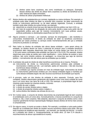 (i) direitos sobre bens corpóreos, tais como imobilizado ou estoques. Exemplos
desses direitos são direito de utilizar bens corpóreos ou direito de beneficiar-se do
valor residual de objeto arrendado;
(ii) direitos de utilizar propriedade intelectual.
4.7 Muitos direitos são estabelecidos por contrato, legislação ou meios similares. Por exemplo, a
entidade pode obter direitos de deter ou arrendar bem corpóreo, de deter instrumento de
dívida ou instrumento patrimonial, ou de deter patente registrada. Contudo, a entidade
também pode obter direitos de outras formas, por exemplo:
(a) adquirindo ou criando know-how que não seja de domínio público (ver item 4.22); ou
(b) por meio do surgimento de obrigação de outra parte devido a essa outra parte não ter
capacidade prática para agir de maneira inconsistente com suas práticas usuais,
políticas publicadas ou declarações específicas (ver item 4.31).
4.8 Alguns produtos e serviços – por exemplo, serviços de empregados – são recebidos e
consumidos imediatamente. O direito da entidade de obter os benefícios econômicos
produzidos por esses produtos ou serviços existe momentaneamente até que a entidade
consuma os produtos ou serviços.
4.9 Nem todos os direitos da entidade são ativos dessa entidade – para serem ativos da
entidade, os direitos devem ter tanto o potencial de produzir para a entidade benefícios
econômicos além daqueles disponíveis para todas as outras partes (ver itens de 4.14 a
4.18) como serem controlados pela entidade (ver itens de 4.19 a 4.25). Por exemplo, direitos
disponíveis para todas as partes sem custo significativo – como direitos de acesso a bens
públicos, tais como direitos públicos de passagem, ou know-how que seja de domínio
público – normalmente não são ativos para as entidades que os detêm.
4.10 A entidade não pode ter direito de obter benefícios econômicos de si mesma. Portanto:
(a) instrumentos de dívida ou instrumentos patrimoniais emitidos pela entidade e
recomprados e detidos por ela – por exemplo, ações em tesouraria – não são recursos
econômicos dessa entidade; e
(b) se a entidade que reporta consiste em mais de entidade legal, instrumentos de dívida
ou instrumentos patrimoniais emitidos por uma dessas entidades legais e mantidos por
outra dessas entidades legais não são recursos econômicos da entidade que reporta.
4.11 A princípio, cada um dos direitos da entidade é ativo separado. Contudo, para fins
contábeis, direitos relacionados geralmente são tratados como uma única unidade de conta
que é um único ativo (ver itens de 4.48 a 4.55). Por exemplo, a propriedade legal de bem
corpóreo pode resultar em diversos direitos, incluindo:
(a) o direito de usar o objeto;
(b) o direito de vender direitos sobre o objeto;
(c) o direito de empenhar direitos sobre o objeto; e
(d) outros direitos não listados nas alíneas de (a) a (c).
4.12 Em muitos casos, o conjunto de direitos decorrentes da propriedade legal de bem corpóreo
é contabilizado como um único ativo. Conceitualmente, o recurso econômico é o conjunto de
direitos e, não, o bem corpóreo. Não obstante, descrever o conjunto de direitos como o bem
corpóreo geralmente fornece representação fidedigna desses direitos de forma mais concisa
e compreensível.
4.13 Em alguns casos, é incerto se existe o direito. Por exemplo, a entidade e outra parte podem
disputar se a entidade tem direito de receber recurso econômico dessa outra parte. Até que
essa incerteza de existência seja resolvida – por exemplo, por decisão de tribunal – é incerto
se a entidade tem direito e, consequentemente, se existe ativo. (O item 5.14 discute o
reconhecimento de ativos cuja existência é incerta).
 