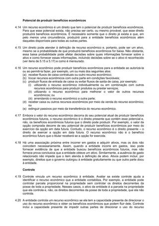 Potencial de produzir benefícios econômicos
4.14 Um recurso econômico é um direito que tem o potencial de produzir benefícios econômicos.
Para que esse potencial exista, não precisa ser certo, ou mesmo provável, que esse direito
produzirá benefícios econômicos. É necessário somente que o direito já exista e que, em
pelo menos uma circunstância, produzirá para a entidade benefícios econômicos além
daqueles disponíveis para todas as outras partes.
4.15 Um direito pode atender à definição de recurso econômico e, portanto, pode ser um ativo,
mesmo se a probabilidade de que produzirá benefícios econômicos for baixa. Não obstante,
essa baixa probabilidade pode afetar decisões sobre quais informações fornecer sobre o
ativo e como fornecer essas informações, incluindo decisões sobre se o ativo é reconhecido
(ver itens de 5.15 a 5.17) e como é mensurado.
4.16 Um recurso econômico pode produzir benefícios econômicos para a entidade ao autorizá-la
ou ao permiti-la fazer, por exemplo, um ou mais dos seguintes atos:
(a) receber fluxos de caixa contratuais ou outro recurso econômico;
(b) trocar recursos econômicos com outra parte em condições favoráveis;
(c) produzir fluxos de entrada de caixa ou evitar fluxos de saída de caixa, por exemplo:
(i) utilizando o recurso econômico individualmente ou em combinação com outros
recursos econômicos para produzir produtos ou prestar serviços;
(ii) utilizando o recurso econômico para melhorar o valor de outros recursos
econômicos; ou
(iii) arrendando o recurso econômico a outra parte;
(d) receber caixa ou outros recursos econômicos por meio da venda do recurso econômico;
ou
(e) extinguir passivos por meio da transferência do recurso econômico.
4.17 Embora o valor do recurso econômico decorra do seu potencial atual de produzir benefícios
econômicos futuros, o recurso econômico é o direito presente que contém esse potencial e,
não, os benefícios econômicos futuros que o direito pode produzir. Por exemplo, o valor da
opção comprada decorre de seu potencial de produzir benefícios econômicos por meio do
exercício da opção em data futura. Contudo, o recurso econômico é o direito presente – o
direito de exercer a opção em data futura. O recurso econômico não é o benefício
econômico futuro que o titular receberá se a opção for exercida.
4.18 Há uma associação próxima entre incorrer em gastos e adquirir ativos, mas os dois não
coincidem necessariamente. Assim, quando a entidade incorre em gastos, isso pode
fornecer evidência de que a entidade buscou benefícios econômicos futuros, mas não
fornece prova conclusiva que a entidade obteve um ativo. Similarmente, a ausência de gasto
relacionado não impede que o item atenda à definição de ativo. Ativos podem incluir, por
exemplo, direitos que o governo outorgou à entidade gratuitamente ou que outra parte doou
à entidade.
Controle
4.19 Controle vincula um recurso econômico à entidade. Avaliar se existe controle ajuda a
identificar o recurso econômico que a entidade contabiliza. Por exemplo, a entidade pode
controlar parcela proporcional na propriedade sem controlar os direitos decorrentes da
posse de toda a propriedade. Nesses casos, o ativo da entidade é a parcela na propriedade
que ela controla e, não, os direitos decorrentes da posse de toda a propriedade, que ela não
controla.
4.20 A entidade controla um recurso econômico se ela tem a capacidade presente de direcionar o
uso do recurso econômico e obter os benefícios econômicos que podem fluir dele. Controle
inclui a capacidade presente de impedir outras partes de direcionar o uso do recurso
 