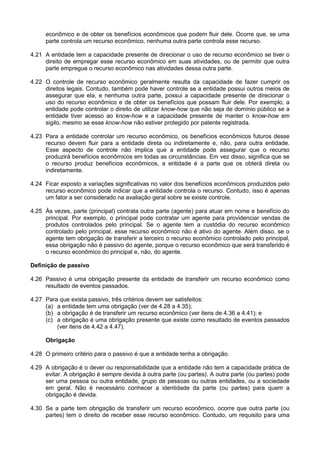 econômico e de obter os benefícios econômicos que podem fluir dele. Ocorre que, se uma
parte controla um recurso econômico, nenhuma outra parte controla esse recurso.
4.21 A entidade tem a capacidade presente de direcionar o uso de recurso econômico se tiver o
direito de empregar esse recurso econômico em suas atividades, ou de permitir que outra
parte empregue o recurso econômico nas atividades dessa outra parte.
4.22 O controle de recurso econômico geralmente resulta da capacidade de fazer cumprir os
direitos legais. Contudo, também pode haver controle se a entidade possui outros meios de
assegurar que ela, e nenhuma outra parte, possui a capacidade presente de direcionar o
uso do recurso econômico e de obter os benefícios que possam fluir dele. Por exemplo, a
entidade pode controlar o direito de utilizar know-how que não seja de domínio público se a
entidade tiver acesso ao know-how e a capacidade presente de manter o know-how em
sigilo, mesmo se esse know-how não estiver protegido por patente registrada.
4.23 Para a entidade controlar um recurso econômico, os benefícios econômicos futuros desse
recurso devem fluir para a entidade direta ou indiretamente e, não, para outra entidade.
Esse aspecto de controle não implica que a entidade pode assegurar que o recurso
produzirá benefícios econômicos em todas as circunstâncias. Em vez disso, significa que se
o recurso produz benefícios econômicos, a entidade é a parte que os obterá direta ou
indiretamente.
4.24 Ficar exposto a variações significativas no valor dos benefícios econômicos produzidos pelo
recurso econômico pode indicar que a entidade controla o recurso. Contudo, isso é apenas
um fator a ser considerado na avaliação geral sobre se existe controle.
4.25 Às vezes, parte (principal) contrata outra parte (agente) para atuar em nome e benefício do
principal. Por exemplo, o principal pode contratar um agente para providenciar vendas de
produtos controlados pelo principal. Se o agente tem a custódia do recurso econômico
controlado pelo principal, esse recurso econômico não é ativo do agente. Além disso, se o
agente tem obrigação de transferir a terceiro o recurso econômico controlado pelo principal,
essa obrigação não é passivo do agente, porque o recurso econômico que será transferido é
o recurso econômico do principal e, não, do agente.
Definição de passivo
4.26 Passivo é uma obrigação presente da entidade de transferir um recurso econômico como
resultado de eventos passados.
4.27 Para que exista passivo, três critérios devem ser satisfeitos:
(a) a entidade tem uma obrigação (ver de 4.28 a 4.35);
(b) a obrigação é de transferir um recurso econômico (ver itens de 4.36 a 4.41); e
(c) a obrigação é uma obrigação presente que existe como resultado de eventos passados
(ver itens de 4.42 a 4.47).
Obrigação
4.28 O primeiro critério para o passivo é que a entidade tenha a obrigação.
4.29 A obrigação é o dever ou responsabilidade que a entidade não tem a capacidade prática de
evitar. A obrigação é sempre devida à outra parte (ou partes). A outra parte (ou partes) pode
ser uma pessoa ou outra entidade, grupo de pessoas ou outras entidades, ou a sociedade
em geral. Não é necessário conhecer a identidade da parte (ou partes) para quem a
obrigação é devida.
4.30 Se a parte tem obrigação de transferir um recurso econômico, ocorre que outra parte (ou
partes) tem o direito de receber esse recurso econômico. Contudo, um requisito para uma
 