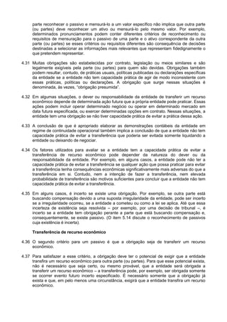 parte reconhecer o passivo e mensurá-lo a um valor específico não implica que outra parte
(ou partes) deve reconhecer um ativo ou mensurá-lo pelo mesmo valor. Por exemplo,
determinados pronunciamentos podem conter diferentes critérios de reconhecimento ou
requisitos de mensuração para o passivo de uma parte e o ativo correspondente da outra
parte (ou partes) se esses critérios ou requisitos diferentes são consequência de decisões
destinadas a selecionar as informações mais relevantes que representam fidedignamente o
que pretendem representar.
4.31 Muitas obrigações são estabelecidas por contrato, legislação ou meios similares e são
legalmente exigíveis pela parte (ou partes) para quem são devidas. Obrigações também
podem resultar, contudo, de práticas usuais, políticas publicadas ou declarações específicas
da entidade se a entidade não tem capacidade prática de agir de modo inconsistente com
essas práticas, políticas ou declarações. A obrigação que surge nessas situações é
denominada, às vezes, “obrigação presumida”.
4.32 Em algumas situações, o dever ou responsabilidade da entidade de transferir um recurso
econômico depende de determinada ação futura que a própria entidade pode praticar. Essas
ações podem incluir operar determinado negócio ou operar em determinado mercado em
data futura especificada, ou exercer determinadas opções em contrato. Nessas situações, a
entidade tem uma obrigação se não tiver capacidade prática de evitar a prática dessa ação.
4.33 A conclusão de que é apropriado elaborar as demonstrações contábeis da entidade em
regime de continuidade operacional também implica a conclusão de que a entidade não tem
capacidade prática de evitar a transferência que poderia ser evitada somente liquidando a
entidade ou deixando de negociar.
4.34 Os fatores utilizados para avaliar se a entidade tem a capacidade prática de evitar a
transferência de recurso econômico pode depender da natureza do dever ou da
responsabilidade da entidade. Por exemplo, em alguns casos, a entidade pode não ter a
capacidade prática de evitar a transferência se qualquer ação que possa praticar para evitar
a transferência tenha consequências econômicas significativamente mais adversas do que a
transferência em si. Contudo, nem a intenção de fazer a transferência, nem elevada
probabilidade de transferência são motivos suficientes para concluir que a entidade não tem
capacidade prática de evitar a transferência.
4.35 Em alguns casos, é incerto se existe uma obrigação. Por exemplo, se outra parte está
buscando compensação devido a uma suposta irregularidade da entidade, pode ser incerto
se a irregularidade ocorreu, se a entidade a cometeu ou como a lei se aplica. Até que essa
incerteza de existência seja resolvida – por exemplo, por uma decisão de tribunal –, é
incerto se a entidade tem obrigação perante a parte que está buscando compensação e,
consequentemente, se existe passivo. (O item 5.14 discute o reconhecimento de passivos
cuja existência é incerta).
Transferência de recurso econômico
4.36 O segundo critério para um passivo é que a obrigação seja de transferir um recurso
econômico.
4.37 Para satisfazer a esse critério, a obrigação deve ter o potencial de exigir que a entidade
transfira um recurso econômico para outra parte (ou partes). Para que esse potencial exista,
não é necessário que seja certo, ou mesmo provável, que a entidade será obrigada a
transferir um recurso econômico – a transferência pode, por exemplo, ser obrigada somente
se ocorrer evento futuro incerto especificado. É necessário somente que a obrigação já
exista e que, em pelo menos uma circunstância, exigirá que a entidade transfira um recurso
econômico.
 