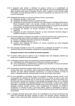 4.38 A obrigação pode atender à definição de passivo, mesmo se a probabilidade de
transferência de recurso econômico for baixa. Não obstante, essa baixa probabilidade pode
afetar decisões sobre quais informações fornecer sobre o passivo e como fornecer essas
informações, incluindo decisões sobre se o passivo é reconhecido (ver itens de 5.15 a 5.17)
e como é mensurado.
4.39 Obrigações de transferir um recurso econômico incluem, por exemplo:
(a) obrigações de pagar o valor à vista;
(b) obrigações de entregar produtos ou prestar serviços;
(c) obrigações de trocar recursos econômicos com outra parte em condições desfavoráveis.
Essas obrigações incluem, por exemplo, contrato a termo para vender um recurso
econômico em condições que são atualmente desfavoráveis ou a opção que dá direito à
outra entidade de comprar um recurso econômico da entidade;
(d) obrigações de transferir um recurso econômico se ocorrer evento futuro incerto
específico;
(e) obrigações de emitir instrumento financeiro se esse instrumento financeiro obrigar a
entidade a transferir um recurso econômico.
4.40 Em vez de satisfazer a obrigação de transferir um recurso econômico para a parte que tem o
direito de receber esse recurso, as entidades, às vezes, decidem, por exemplo:
(a) liquidar a obrigação negociando a dispensa da obrigação;
(b) transferir a obrigação a terceiro; ou
(c) substituir essa obrigação de transferir um recurso econômico por outra obrigação
celebrando nova transação.
4.41 Nas situações descritas no item 4.40, a entidade tem a obrigação de transferir um recurso
econômico até que tenha liquidado, transferido ou substituído essa obrigação.
Obrigação presente como resultado de eventos passados
4.42 O terceiro critério para um passivo é que a obrigação seja uma obrigação presente que
exista como resultado de eventos passados.
4.43 A obrigação presente existe como resultado de eventos passados somente se:
(a) a entidade já tiver obtido benefícios econômicos ou tomado uma ação; e
(b) como consequência, a entidade terá ou poderá ter que transferir um recurso econômico
que de outro modo não teria que transferir.
4.44 Os benefícios econômicos obtidos podem incluir, por exemplo, produtos ou serviços. A ação
tomada pode incluir, por exemplo, operar determinado negócio ou operar em determinado
mercado. Se forem obtidos benefícios econômicos, ou a ação for tomada, ao longo do
tempo, a obrigação presente resultante pode acumular-se ao longo desse tempo.
4.45 Se nova legislação é promulgada, surge uma obrigação presente somente quando, como
consequência da obtenção de benefícios econômicos ou tomada de ação à qual essa
legislação se aplica, a entidade tiver ou puder ter que transferir um recurso econômico que,
de outro modo, não teria que transferir. A promulgação de legislação não é, em si, suficiente
para atribuir à entidade uma obrigação presente. De modo similar, a prática usual, política
publicada ou declaração específica da entidade do tipo mencionado no item 4.31 resulta na
obrigação presente somente quando, como consequência da obtenção de benefícios
econômicos, ou tomada de ação, à qual essa prática, política ou declaração se aplica, a
entidade tiver ou puder ter que transferir um recurso econômico que de outro modo não teria
que transferir.
4.46 A obrigação presente pode existir mesmo se a transferência de recursos econômicos não
puder ser executada até algum momento no futuro. Por exemplo, passivo contratual de
pagar o valor à vista pode existir atualmente mesmo se o contrato não exige o pagamento
 