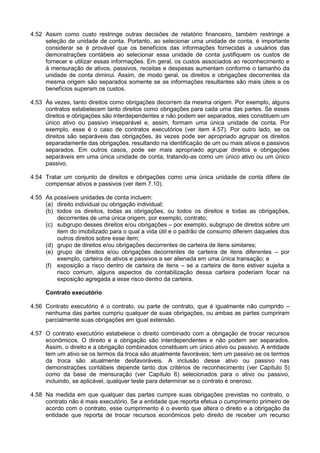 4.52 Assim como custo restringe outras decisões de relatório financeiro, também restringe a
seleção de unidade de conta. Portanto, ao selecionar uma unidade de conta, é importante
considerar se é provável que os benefícios das informações fornecidas a usuários das
demonstrações contábeis ao selecionar essa unidade de conta justifiquem os custos de
fornecer e utilizar essas informações. Em geral, os custos associados ao reconhecimento e
à mensuração de ativos, passivos, receitas e despesas aumentam conforme o tamanho da
unidade de conta diminui. Assim, de modo geral, os direitos e obrigações decorrentes da
mesma origem são separados somente se as informações resultantes são mais úteis e os
benefícios superam os custos.
4.53 Às vezes, tanto direitos como obrigações decorrem da mesma origem. Por exemplo, alguns
contratos estabelecem tanto direitos como obrigações para cada uma das partes. Se esses
direitos e obrigações são interdependentes e não podem ser separados, eles constituem um
único ativo ou passivo inseparável e, assim, formam uma única unidade de conta. Por
exemplo, esse é o caso de contratos executórios (ver item 4.57). Por outro lado, se os
direitos são separáveis das obrigações, às vezes pode ser apropriado agrupar os direitos
separadamente das obrigações, resultando na identificação de um ou mais ativos e passivos
separados. Em outros casos, pode ser mais apropriado agrupar direitos e obrigações
separáveis em uma única unidade de conta, tratando-as como um único ativo ou um único
passivo.
4.54 Tratar um conjunto de direitos e obrigações como uma única unidade de conta difere de
compensar ativos e passivos (ver item 7.10).
4.55 As possíveis unidades de conta incluem:
(a) direito individual ou obrigação individual;
(b) todos os direitos, todas as obrigações, ou todos os direitos e todas as obrigações,
decorrentes de uma única origem, por exemplo, contrato;
(c) subgrupo desses direitos e/ou obrigações – por exemplo, subgrupo de direitos sobre um
item do imobilizado para o qual a vida útil e o padrão de consumo diferem daqueles dos
outros direitos sobre esse item;
(d) grupo de direitos e/ou obrigações decorrentes de carteira de itens similares;
(e) grupo de direitos e/ou obrigações decorrentes de carteira de itens diferentes – por
exemplo, carteira de ativos e passivos a ser alienada em uma única transação; e
(f) exposição a risco dentro de carteira de itens – se a carteira de itens estiver sujeita a
risco comum, alguns aspectos da contabilização dessa carteira poderiam focar na
exposição agregada a esse risco dentro da carteira.
Contrato executório
4.56 Contrato executório é o contrato, ou parte de contrato, que é igualmente não cumprido –
nenhuma das partes cumpriu qualquer de suas obrigações, ou ambas as partes cumpriram
parcialmente suas obrigações em igual extensão.
4.57 O contrato executório estabelece o direito combinado com a obrigação de trocar recursos
econômicos. O direito e a obrigação são interdependentes e não podem ser separados.
Assim, o direito e a obrigação combinados constituem um único ativo ou passivo. A entidade
tem um ativo se os termos da troca são atualmente favoráveis; tem um passivo se os termos
da troca são atualmente desfavoráveis. A inclusão desse ativo ou passivo nas
demonstrações contábeis depende tanto dos critérios de reconhecimento (ver Capítulo 5)
como da base de mensuração (ver Capítulo 6) selecionados para o ativo ou passivo,
incluindo, se aplicável, qualquer teste para determinar se o contrato é oneroso.
4.58 Na medida em que qualquer das partes cumpre suas obrigações previstas no contrato, o
contrato não é mais executório. Se a entidade que reporta efetua o cumprimento primeiro de
acordo com o contrato, esse cumprimento é o evento que altera o direito e a obrigação da
entidade que reporta de trocar recursos econômicos pelo direito de receber um recurso
 