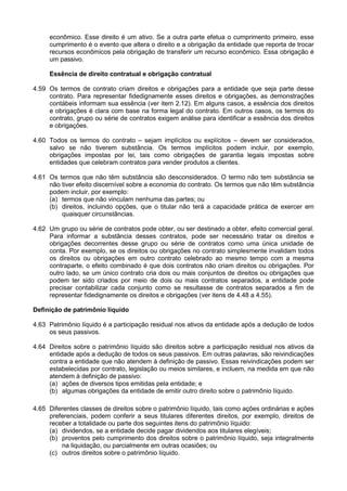 econômico. Esse direito é um ativo. Se a outra parte efetua o cumprimento primeiro, esse
cumprimento é o evento que altera o direito e a obrigação da entidade que reporta de trocar
recursos econômicos pela obrigação de transferir um recurso econômico. Essa obrigação é
um passivo.
Essência de direito contratual e obrigação contratual
4.59 Os termos de contrato criam direitos e obrigações para a entidade que seja parte desse
contrato. Para representar fidedignamente esses direitos e obrigações, as demonstrações
contábeis informam sua essência (ver item 2.12). Em alguns casos, a essência dos direitos
e obrigações é clara com base na forma legal do contrato. Em outros casos, os termos do
contrato, grupo ou série de contratos exigem análise para identificar a essência dos direitos
e obrigações.
4.60 Todos os termos do contrato – sejam implícitos ou explícitos – devem ser considerados,
salvo se não tiverem substância. Os termos implícitos podem incluir, por exemplo,
obrigações impostas por lei, tais como obrigações de garantia legais impostas sobre
entidades que celebram contratos para vender produtos a clientes.
4.61 Os termos que não têm substância são desconsiderados. O termo não tem substância se
não tiver efeito discernível sobre a economia do contrato. Os termos que não têm substância
podem incluir, por exemplo:
(a) termos que não vinculam nenhuma das partes; ou
(b) direitos, incluindo opções, que o titular não terá a capacidade prática de exercer em
quaisquer circunstâncias.
4.62 Um grupo ou série de contratos pode obter, ou ser destinado a obter, efeito comercial geral.
Para informar a substância desses contratos, pode ser necessário tratar os direitos e
obrigações decorrentes desse grupo ou série de contratos como uma única unidade de
conta. Por exemplo, se os direitos ou obrigações no contrato simplesmente invalidam todos
os direitos ou obrigações em outro contrato celebrado ao mesmo tempo com a mesma
contraparte, o efeito combinado é que dois contratos não criam direitos ou obrigações. Por
outro lado, se um único contrato cria dois ou mais conjuntos de direitos ou obrigações que
podem ter sido criados por meio de dois ou mais contratos separados, a entidade pode
precisar contabilizar cada conjunto como se resultasse de contratos separados a fim de
representar fidedignamente os direitos e obrigações (ver itens de 4.48 a 4.55).
Definição de patrimônio líquido
4.63 Patrimônio líquido é a participação residual nos ativos da entidade após a dedução de todos
os seus passivos.
4.64 Direitos sobre o patrimônio líquido são direitos sobre a participação residual nos ativos da
entidade após a dedução de todos os seus passivos. Em outras palavras, são reivindicações
contra a entidade que não atendem à definição de passivo. Essas reivindicações podem ser
estabelecidas por contrato, legislação ou meios similares, e incluem, na medida em que não
atendem à definição de passivo:
(a) ações de diversos tipos emitidas pela entidade; e
(b) algumas obrigações da entidade de emitir outro direito sobre o patrimônio líquido.
4.65 Diferentes classes de direitos sobre o patrimônio líquido, tais como ações ordinárias e ações
preferenciais, podem conferir a seus titulares diferentes direitos, por exemplo, direitos de
receber a totalidade ou parte dos seguintes itens do patrimônio líquido:
(a) dividendos, se a entidade decide pagar dividendos aos titulares elegíveis;
(b) proventos pelo cumprimento dos direitos sobre o patrimônio líquido, seja integralmente
na liquidação, ou parcialmente em outras ocasiões; ou
(c) outros direitos sobre o patrimônio líquido.
 
