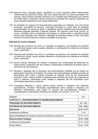 4.66 Algumas vezes, requisitos legais, regulatórios ou outros requisitos afetam determinados
componentes do patrimônio líquido, tais como capital acionário ou lucros acumulados. Por
exemplo, alguns desses requisitos permitem que a entidade faça distribuições aos titulares
de direitos sobre o patrimônio líquido somente se a entidade tiver reservas suficientes que
esses requisitos especificam como sendo distribuíveis.
4.67 As atividades de negócios são frequentemente executadas por entidades, tais como firmas
individuais, sociedades de pessoas, instituições fiduciárias ou vários tipos de entidades
governamentais. As estruturas legais e regulatórias dessas entidades são frequentemente
diferentes daquelas aplicáveis a pessoas jurídicas. Por exemplo, pode haver poucas, se
houver, restrições sobre a distribuição aos titulares de direitos sobre o patrimônio líquido
contra essas entidades. Não obstante, a definição de patrimônio líquido no item 4.63 desta
Estrutura Conceitual aplica-se a todas as entidades que reportam.
Definição de receita e despesa
4.68 Receitas são aumentos nos ativos, ou reduções nos passivos, que resultam em aumentos
no patrimônio líquido, exceto aqueles referentes a contribuições de detentores de direitos
sobre o patrimônio.
4.69 Despesas são reduções nos ativos, ou aumentos nos passivos, que resultam em reduções
no patrimônio líquido, exceto aqueles referentes a distribuições aos detentores de direitos
sobre o patrimônio.
4.70 Decorre dessas definições de receitas e despesas que contribuições de detentores de
direitos sobre o patrimônio não são receitas, e distribuições a detentores de direitos sobre o
patrimônio não são despesas.
4.71 Receitas e despesas são os elementos das demonstrações contábeis que se referem ao
desempenho financeiro da entidade. Os usuários das demonstrações contábeis precisam de
informações tanto sobre a posição financeira da entidade como de seu desempenho
financeiro. Assim, embora receitas e despesas sejam definidas em termos de mudanças em
ativos e passivos, informações sobre receitas e despesas são tão importantes como
informações sobre ativos e passivos.
4.72 Transações diferentes e outros eventos geram receitas e despesas com diferentes
características. Fornecer informações separadamente sobre receitas e despesas com
diferentes características pode ajudar os usuários das demonstrações contábeis a
compreenderem o desempenho financeiro da entidade (ver itens de 7.14 a 7.19).
Sumário Item
CAPÍTULO 5 – RECONHECIMENTO E DESRECONHECIMENTO
PROCESSO DE RECONHECIMENTO 5.1 – 5.5
CRITÉRIOS DE RECONHECIMENTO 5.6 – 5.25
Relevância 5.12 – 5.17
Incerteza de existência 5.14
Baixa probabilidade de entrada ou saída de benefícios econômicos 5.15 – 5.17
Representação fidedigna 5.18 – 5.25
Incerteza na mensuração 5.19 – 5.23
Outros fatores 5.24 – 5.25
 
