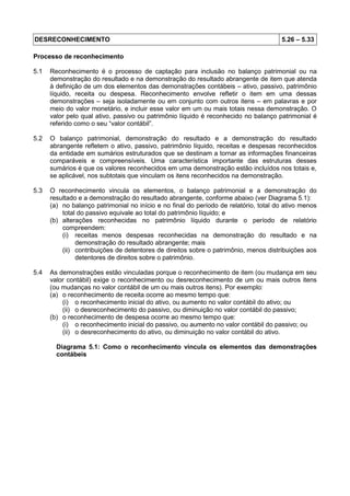 DESRECONHECIMENTO 5.26 – 5.33
Processo de reconhecimento
5.1 Reconhecimento é o processo de captação para inclusão no balanço patrimonial ou na
demonstração do resultado e na demonstração do resultado abrangente de item que atenda
à definição de um dos elementos das demonstrações contábeis – ativo, passivo, patrimônio
líquido, receita ou despesa. Reconhecimento envolve refletir o item em uma dessas
demonstrações – seja isoladamente ou em conjunto com outros itens – em palavras e por
meio do valor monetário, e incluir esse valor em um ou mais totais nessa demonstração. O
valor pelo qual ativo, passivo ou patrimônio líquido é reconhecido no balanço patrimonial é
referido como o seu “valor contábil”.
5.2 O balanço patrimonial, demonstração do resultado e a demonstração do resultado
abrangente refletem o ativo, passivo, patrimônio líquido, receitas e despesas reconhecidos
da entidade em sumários estruturados que se destinam a tornar as informações financeiras
comparáveis e compreensíveis. Uma característica importante das estruturas desses
sumários é que os valores reconhecidos em uma demonstração estão incluídos nos totais e,
se aplicável, nos subtotais que vinculam os itens reconhecidos na demonstração.
5.3 O reconhecimento vincula os elementos, o balanço patrimonial e a demonstração do
resultado e a demonstração do resultado abrangente, conforme abaixo (ver Diagrama 5.1):
(a) no balanço patrimonial no início e no final do período de relatório, total do ativo menos
total do passivo equivale ao total do patrimônio líquido; e
(b) alterações reconhecidas no patrimônio líquido durante o período de relatório
compreendem:
(i) receitas menos despesas reconhecidas na demonstração do resultado e na
demonstração do resultado abrangente; mais
(ii) contribuições de detentores de direitos sobre o patrimônio, menos distribuições aos
detentores de direitos sobre o patrimônio.
5.4 As demonstrações estão vinculadas porque o reconhecimento de item (ou mudança em seu
valor contábil) exige o reconhecimento ou desreconhecimento de um ou mais outros itens
(ou mudanças no valor contábil de um ou mais outros itens). Por exemplo:
(a) o reconhecimento de receita ocorre ao mesmo tempo que:
(i) o reconhecimento inicial do ativo, ou aumento no valor contábil do ativo; ou
(ii) o desreconhecimento do passivo, ou diminuição no valor contábil do passivo;
(b) o reconhecimento de despesa ocorre ao mesmo tempo que:
(i) o reconhecimento inicial do passivo, ou aumento no valor contábil do passivo; ou
(ii) o desreconhecimento do ativo, ou diminuição no valor contábil do ativo.
Diagrama 5.1: Como o reconhecimento vincula os elementos das demonstrações
contábeis
 