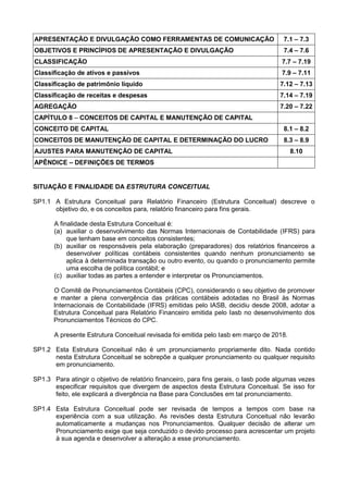 APRESENTAÇÃO E DIVULGAÇÃO COMO FERRAMENTAS DE COMUNICAÇÃO 7.1 – 7.3
OBJETIVOS E PRINCÍPIOS DE APRESENTAÇÃO E DIVULGAÇÃO 7.4 – 7.6
CLASSIFICAÇÃO 7.7 – 7.19
Classificação de ativos e passivos 7.9 – 7.11
Classificação de patrimônio líquido 7.12 – 7.13
Classificação de receitas e despesas 7.14 – 7.19
AGREGAÇÃO 7.20 – 7.22
CAPÍTULO 8 – CONCEITOS DE CAPITAL E MANUTENÇÃO DE CAPITAL
CONCEITO DE CAPITAL 8.1 – 8.2
CONCEITOS DE MANUTENÇÃO DE CAPITAL E DETERMINAÇÃO DO LUCRO 8.3 – 8.9
AJUSTES PARA MANUTENÇÃO DE CAPITAL 8.10
APÊNDICE – DEFINIÇÕES DE TERMOS
SITUAÇÃO E FINALIDADE DA ESTRUTURA CONCEITUAL
SP1.1 A Estrutura Conceitual para Relatório Financeiro (Estrutura Conceitual) descreve o
objetivo do, e os conceitos para, relatório financeiro para fins gerais.
A finalidade desta Estrutura Conceitual é:
(a) auxiliar o desenvolvimento das Normas Internacionais de Contabilidade (IFRS) para
que tenham base em conceitos consistentes;
(b) auxiliar os responsáveis pela elaboração (preparadores) dos relatórios financeiros a
desenvolver políticas contábeis consistentes quando nenhum pronunciamento se
aplica à determinada transação ou outro evento, ou quando o pronunciamento permite
uma escolha de política contábil; e
(c) auxiliar todas as partes a entender e interpretar os Pronunciamentos.
O Comitê de Pronunciamentos Contábeis (CPC), considerando o seu objetivo de promover
e manter a plena convergência das práticas contábeis adotadas no Brasil às Normas
Internacionais de Contabilidade (IFRS) emitidas pelo IASB, decidiu desde 2008, adotar a
Estrutura Conceitual para Relatório Financeiro emitida pelo Iasb no desenvolvimento dos
Pronunciamentos Técnicos do CPC.
A presente Estrutura Conceitual revisada foi emitida pelo Iasb em março de 2018.
SP1.2 Esta Estrutura Conceitual não é um pronunciamento propriamente dito. Nada contido
nesta Estrutura Conceitual se sobrepõe a qualquer pronunciamento ou qualquer requisito
em pronunciamento.
SP1.3 Para atingir o objetivo de relatório financeiro, para fins gerais, o Iasb pode algumas vezes
especificar requisitos que divergem de aspectos desta Estrutura Conceitual. Se isso for
feito, ele explicará a divergência na Base para Conclusões em tal pronunciamento.
SP1.4 Esta Estrutura Conceitual pode ser revisada de tempos a tempos com base na
experiência com a sua utilização. As revisões desta Estrutura Conceitual não levarão
automaticamente a mudanças nos Pronunciamentos. Qualquer decisão de alterar um
Pronunciamento exige que seja conduzido o devido processo para acrescentar um projeto
à sua agenda e desenvolver a alteração a esse pronunciamento.
 