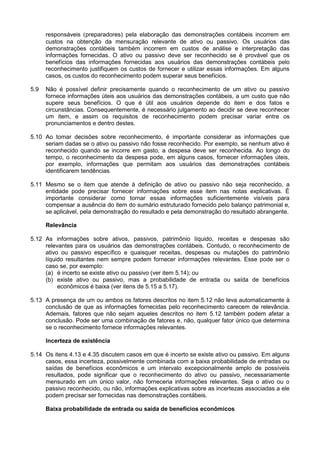 responsáveis (preparadores) pela elaboração das demonstrações contábeis incorrem em
custos na obtenção da mensuração relevante de ativo ou passivo. Os usuários das
demonstrações contábeis também incorrem em custos de análise e interpretação das
informações fornecidas. O ativo ou passivo deve ser reconhecido se é provável que os
benefícios das informações fornecidas aos usuários das demonstrações contábeis pelo
reconhecimento justifiquem os custos de fornecer e utilizar essas informações. Em alguns
casos, os custos do reconhecimento podem superar seus benefícios.
5.9 Não é possível definir precisamente quando o reconhecimento de um ativo ou passivo
fornece informações úteis aos usuários das demonstrações contábeis, a um custo que não
supere seus benefícios. O que é útil aos usuários depende do item e dos fatos e
circunstâncias. Consequentemente, é necessário julgamento ao decidir se deve reconhecer
um item, e assim os requisitos de reconhecimento podem precisar variar entre os
pronunciamentos e dentro destes.
5.10 Ao tomar decisões sobre reconhecimento, é importante considerar as informações que
seriam dadas se o ativo ou passivo não fosse reconhecido. Por exemplo, se nenhum ativo é
reconhecido quando se incorre em gasto, a despesa deve ser reconhecida. Ao longo do
tempo, o reconhecimento da despesa pode, em alguns casos, fornecer informações úteis,
por exemplo, informações que permitam aos usuários das demonstrações contábeis
identificarem tendências.
5.11 Mesmo se o item que atende à definição de ativo ou passivo não seja reconhecido, a
entidade pode precisar fornecer informações sobre esse item nas notas explicativas. É
importante considerar como tornar essas informações suficientemente visíveis para
compensar a ausência do item do sumário estruturado fornecido pelo balanço patrimonial e,
se aplicável, pela demonstração do resultado e pela demonstração do resultado abrangente.
Relevância
5.12 As informações sobre ativos, passivos, patrimônio líquido, receitas e despesas são
relevantes para os usuários das demonstrações contábeis. Contudo, o reconhecimento de
ativo ou passivo específico e quaisquer receitas, despesas ou mutações do patrimônio
líquido resultantes nem sempre podem fornecer informações relevantes. Esse pode ser o
caso se, por exemplo:
(a) é incerto se existe ativo ou passivo (ver item 5.14); ou
(b) existe ativo ou passivo, mas a probabilidade de entrada ou saída de benefícios
econômicos é baixa (ver itens de 5.15 a 5.17).
5.13 A presença de um ou ambos os fatores descritos no item 5.12 não leva automaticamente à
conclusão de que as informações fornecidas pelo reconhecimento carecem de relevância.
Ademais, fatores que não sejam aqueles descritos no item 5.12 também podem afetar a
conclusão. Pode ser uma combinação de fatores e, não, qualquer fator único que determina
se o reconhecimento fornece informações relevantes.
Incerteza de existência
5.14 Os itens 4.13 e 4.35 discutem casos em que é incerto se existe ativo ou passivo. Em alguns
casos, essa incerteza, possivelmente combinada com a baixa probabilidade de entradas ou
saídas de benefícios econômicos e um intervalo excepcionalmente amplo de possíveis
resultados, pode significar que o reconhecimento do ativo ou passivo, necessariamente
mensurado em um único valor, não forneceria informações relevantes. Seja o ativo ou o
passivo reconhecido, ou não, informações explicativas sobre as incertezas associadas a ele
podem precisar ser fornecidas nas demonstrações contábeis.
Baixa probabilidade de entrada ou saída de benefícios econômicos
 