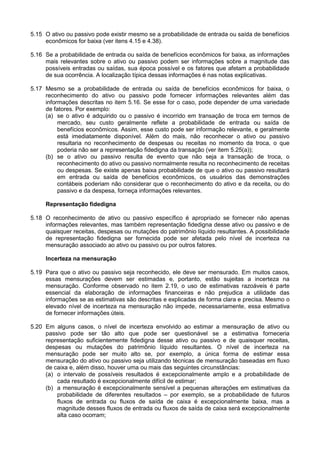 5.15 O ativo ou passivo pode existir mesmo se a probabilidade de entrada ou saída de benefícios
econômicos for baixa (ver itens 4.15 e 4.38).
5.16 Se a probabilidade de entrada ou saída de benefícios econômicos for baixa, as informações
mais relevantes sobre o ativo ou passivo podem ser informações sobre a magnitude das
possíveis entradas ou saídas, sua época possível e os fatores que afetam a probabilidade
de sua ocorrência. A localização típica dessas informações é nas notas explicativas.
5.17 Mesmo se a probabilidade de entrada ou saída de benefícios econômicos for baixa, o
reconhecimento do ativo ou passivo pode fornecer informações relevantes além das
informações descritas no item 5.16. Se esse for o caso, pode depender de uma variedade
de fatores. Por exemplo:
(a) se o ativo é adquirido ou o passivo é incorrido em transação de troca em termos de
mercado, seu custo geralmente reflete a probabilidade de entrada ou saída de
benefícios econômicos. Assim, esse custo pode ser informação relevante, e geralmente
está imediatamente disponível. Além do mais, não reconhecer o ativo ou passivo
resultaria no reconhecimento de despesas ou receitas no momento da troca, o que
poderia não ser a representação fidedigna da transação (ver item 5.25(a));
(b) se o ativo ou passivo resulta de evento que não seja a transação de troca, o
reconhecimento do ativo ou passivo normalmente resulta no reconhecimento de receitas
ou despesas. Se existe apenas baixa probabilidade de que o ativo ou passivo resultará
em entrada ou saída de benefícios econômicos, os usuários das demonstrações
contábeis poderiam não considerar que o reconhecimento do ativo e da receita, ou do
passivo e da despesa, forneça informações relevantes.
Representação fidedigna
5.18 O reconhecimento de ativo ou passivo específico é apropriado se fornecer não apenas
informações relevantes, mas também representação fidedigna desse ativo ou passivo e de
quaisquer receitas, despesas ou mutações do patrimônio líquido resultantes. A possibilidade
de representação fidedigna ser fornecida pode ser afetada pelo nível de incerteza na
mensuração associado ao ativo ou passivo ou por outros fatores.
Incerteza na mensuração
5.19 Para que o ativo ou passivo seja reconhecido, ele deve ser mensurado. Em muitos casos,
essas mensurações devem ser estimadas e, portanto, estão sujeitas a incerteza na
mensuração. Conforme observado no item 2.19, o uso de estimativas razoáveis é parte
essencial da elaboração de informações financeiras e não prejudica a utilidade das
informações se as estimativas são descritas e explicadas de forma clara e precisa. Mesmo o
elevado nível de incerteza na mensuração não impede, necessariamente, essa estimativa
de fornecer informações úteis.
5.20 Em alguns casos, o nível de incerteza envolvido ao estimar a mensuração de ativo ou
passivo pode ser tão alto que pode ser questionável se a estimativa forneceria
representação suficientemente fidedigna desse ativo ou passivo e de quaisquer receitas,
despesas ou mutações do patrimônio líquido resultantes. O nível de incerteza na
mensuração pode ser muito alto se, por exemplo, a única forma de estimar essa
mensuração do ativo ou passivo seja utilizando técnicas de mensuração baseadas em fluxo
de caixa e, além disso, houver uma ou mais das seguintes circunstâncias:
(a) o intervalo de possíveis resultados é excepcionalmente amplo e a probabilidade de
cada resultado é excepcionalmente difícil de estimar;
(b) a mensuração é excepcionalmente sensível a pequenas alterações em estimativas da
probabilidade de diferentes resultados – por exemplo, se a probabilidade de futuros
fluxos de entrada ou fluxos de saída de caixa é excepcionalmente baixa, mas a
magnitude desses fluxos de entrada ou fluxos de saída de caixa será excepcionalmente
alta caso ocorram;
 