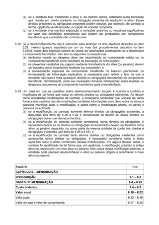 (a) se a entidade tiver transferido o ativo e, ao mesmo tempo, celebrado outra transação
que resulta em direito presente ou obrigação presente de readquirir o ativo. Esses
direitos presentes ou obrigações presentes podem resultar, por exemplo, de contrato a
termo, opção de venda lançada, ou opção de compra comprada;
(b) se a entidade tiver mantido exposição a variações positivas ou negativas significativas
no valor dos benefícios econômicos que podem ser produzidos por componente
transferido que a entidade não controla mais.
5.32 Se o desreconhecimento não é suficiente para alcançar os dois objetivos descritos no item
5.27, mesmo quando suportada por um ou mais dos procedimentos descritos no item
5.28(c), esses dois objetivos podem às vezes ser alcançados continuando-se a reconhecer
o componente transferido. Isso tem as seguintes consequências:
(a) nenhuma receita ou despesa deve ser reconhecida no componente retido ou no
componente transferido como resultado da transação ou outro evento;
(b) os proventos recebidos (ou pagos) mediante transferência do ativo (ou passivo) devem
ser tratados como empréstimo recebido (ou concedido); e
(c) a apresentação separada do componente transferido no balanço patrimonial, ou
fornecimento de informação explicativa, é necessária para refletir o fato de que a
entidade não possui mais quaisquer direitos ou obrigações decorrentes do componente
transferido. Similarmente, pode ser necessário fornecer informações sobre receitas ou
despesas decorrentes do componente transferido após a transferência.
5.33 Um caso em que as questões sobre desreconhecimento surgem é quando o contrato é
modificado de tal forma que reduz ou elimina direitos ou obrigações existentes. Ao decidir
como contabilizar modificações de contrato, é necessário considerar que unidade de conta
fornece aos usuários das demonstrações contábeis informações mais úteis sobre os ativos e
passivos mantidos após a modificação, e sobre como a modificação alterou os ativos e
passivos da entidade:
(a) se a modificação do contrato somente elimina direitos ou obrigações existentes, a
discussão nos itens de 5.26 a 5.32 é considerada ao decidir se esses direitos ou
obrigações devem ser desreconhecidos;
(b) se a modificação do contrato somente acrescenta novos direitos ou obrigações, é
necessário decidir se os direitos ou obrigações acrescentados devem ser tratados como
ativo ou passivo separado, ou como parte da mesma unidade de conta dos direitos e
obrigações existentes (ver itens de 4.48 a 4.55); e
(c) se a modificação de contrato tanto elimina direitos ou obrigações existentes como
acrescenta novos direitos ou obrigações, é necessário considerar tanto o efeito
separado como o efeito combinado dessas modificações. Em alguns desses casos, o
contrato foi modificado de tal forma que, em essência, a modificação substitui o antigo
ativo ou passivo por um novo ativo ou passivo. Nos casos dessa modificação extensa, a
entidade pode precisar desreconhecer o ativo ou passivo original e reconhecer o novo
ativo ou passivo.
Sumário Item
CAPÍTULO 6 – MENSURAÇÃO
INTRODUÇÃO 6.1 – 6.3
BASES DE MENSURAÇÃO 6.4 – 6.22
Custo histórico 6.4 – 6.9
Valor atual 6.10 – 6.22
Valor justo 6.12 – 6.16
Valor em uso e valor de cumprimento 6.17 – 6.20
 