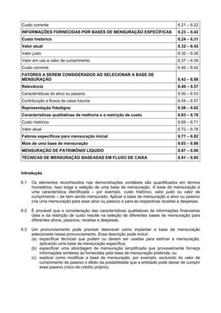 Custo corrente 6.21 – 6.22
INFORMAÇÕES FORNECIDAS POR BASES DE MENSURAÇÃO ESPECÍFICAS 6.23 – 6.42
Custo histórico 6.24 – 6.31
Valor atual 6.32 – 6.42
Valor justo 6.32 – 6.36
Valor em uso e valor de cumprimento 6.37 – 6.39
Custo corrente 6.40 – 6.42
FATORES A SEREM CONSIDERADOS AO SELECIONAR A BASE DE
MENSURAÇÃO 6.43 – 6.86
Relevância 6.49 – 6.57
Características do ativo ou passivo 6.50 – 6.53
Contribuição a fluxos de caixa futuros 6.54 – 6.57
Representação fidedigna 6.58 – 6.62
Características qualitativas de melhoria e a restrição de custo 6.63 – 6.76
Custo histórico 6.69 – 6.71
Valor atual 6.72 – 6.76
Fatores específicos para mensuração inicial 6.77 – 6.82
Mais de uma base de mensuração 6.83 – 6.86
MENSURAÇÃO DE PATRIMÔNIO LÍQUIDO 6.87 – 6.90
TÉCNICAS DE MENSURAÇÃO BASEADAS EM FLUXO DE CAIXA 6.91 – 6.95
Introdução
6.1 Os elementos reconhecidos nas demonstrações contábeis são quantificados em termos
monetários. Isso exige a seleção de uma base de mensuração. A base de mensuração é
uma característica identificada – por exemplo, custo histórico, valor justo ou valor de
cumprimento – de item sendo mensurado. Aplicar a base de mensuração a ativo ou passivo
cria uma mensuração para esse ativo ou passivo e para as respectivas receitas e despesas.
6.2 É provável que a consideração das características qualitativas de informações financeiras
úteis e da restrição de custo resulte na seleção de diferentes bases de mensuração para
diferentes ativos, passivos, receitas e despesas.
6.3 Um pronunciamento pode precisar descrever como implantar a base de mensuração
selecionada nesse pronunciamento. Essa descrição pode incluir:
(a) especificar técnicas que podem ou devem ser usadas para estimar a mensuração,
aplicando uma base de mensuração específica;
(b) especificar uma abordagem de mensuração simplificada que provavelmente forneça
informações similares às fornecidas pela base de mensuração preferida; ou
(c) explicar como modificar a base de mensuração, por exemplo, excluindo do valor de
cumprimento de passivo o efeito da possibilidade que a entidade pode deixar de cumprir
esse passivo (risco de crédito próprio).
 
