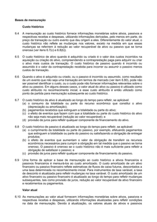 Bases de mensuração
Custo histórico
6.4 A mensuração ao custo histórico fornece informações monetárias sobre ativos, passivos e
respectivas receitas e despesas, utilizando informações derivadas, pelo menos em parte, do
preço da transação ou outro evento que deu origem a eles. Diferentemente do valor atual, o
custo histórico não reflete as mudanças nos valores, exceto na medida em que essas
mudanças se referirem à redução ao valor recuperável de ativo ou passivo que se torna
onerosa (ver itens 6.7(c) e 6.8(b)).
6.5 O custo histórico de ativo quando é adquirido ou criado é o valor dos custos incorridos na
aquisição ou criação do ativo, compreendendo a contraprestação paga para adquirir ou criar
o ativo mais custos de transação. O custo histórico de passivo quando é incorrido ou
assumido é o valor da contraprestação recebida para incorrer ou assumir o passivo menos
custos de transação.
6.6 Quando o ativo é adquirido ou criado, ou o passivo é incorrido ou assumido, como resultado
de um evento que não seja uma transação em termos de mercado (ver item 6.80), pode não
ser possível identificar o custo, ou o custo pode não fornecer informações relevantes sobre o
ativo ou passivo. Em alguns desses casos, o valor atual do ativo ou passivo é utilizado como
custo atribuído no reconhecimento inicial, e esse custo atribuído é então utilizado como
ponto de partida para mensuração subsequente ao custo histórico.
6.7 O custo histórico de ativo é atualizado ao longo do tempo para refletir, se aplicável:
(a) o consumo da totalidade ou parte do recurso econômico que constitui o ativo
(depreciação ou amortização);
(b) pagamentos recebidos que extinguem a totalidade ou parte do ativo;
(c) o efeito de eventos que fazem com que a totalidade ou parte do custo histórico do ativo
não seja mais recuperável (redução ao valor recuperável); e
(d) provisão de juros para refletir qualquer componente de financiamento do ativo.
6.8 O custo histórico de passivo é atualizado ao longo do tempo para refletir, se aplicável:
(a) o cumprimento da totalidade ou parte do passivo, por exemplo, efetuando pagamentos
que extinguem a totalidade ou parte do passivo ou satisfazendo a obrigação de entregar
produtos;
(b) o efeito de eventos que aumentam o valor da obrigação de transferir os recursos
econômicos necessários para cumprir a obrigação em tal medida que o passivo se torna
oneroso. O passivo é oneroso se o custo histórico não é mais suficiente para refletir a
obrigação de satisfazer o passivo; e
(c) provisão de juros para refletir qualquer componente de financiamento do passivo.
6.9 Uma forma de aplicar a base de mensuração ao custo histórico a ativos financeiros e
passivos financeiros é mensurá-los ao custo amortizado. O custo amortizado de um ativo
financeiro ou passivo financeiro reflete estimativas de fluxos de caixa futuros, descontados a
uma taxa determinada no reconhecimento inicial. Para instrumentos de taxa variável, a taxa
de desconto é atualizada para refletir mudanças na taxa variável. O custo amortizado de um
ativo financeiro ou passivo financeiro é atualizado ao longo do tempo para refletir mudanças
subsequentes, tais como provisão de juros, redução ao valor recuperável de ativo financeiro
e recebimentos ou pagamentos.
Valor atual
6.10 As mensurações ao valor atual fornecem informações monetárias sobre ativos, passivos e
respectivas receitas e despesas, utilizando informações atualizadas para refletir condições
na data de mensuração. Devido à atualização, os valores atuais de ativos e passivos
 