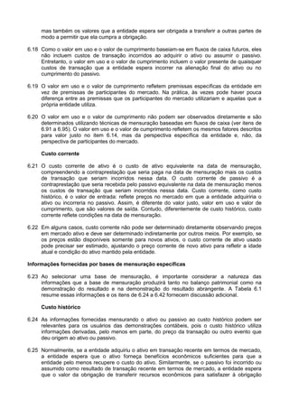 mas também os valores que a entidade espera ser obrigada a transferir a outras partes de
modo a permitir que ela cumpra a obrigação.
6.18 Como o valor em uso e o valor de cumprimento baseiam-se em fluxos de caixa futuros, eles
não incluem custos de transação incorridos ao adquirir o ativo ou assumir o passivo.
Entretanto, o valor em uso e o valor de cumprimento incluem o valor presente de quaisquer
custos de transação que a entidade espera incorrer na alienação final do ativo ou no
cumprimento do passivo.
6.19 O valor em uso e o valor de cumprimento refletem premissas específicas da entidade em
vez de premissas de participantes do mercado. Na prática, às vezes pode haver pouca
diferença entre as premissas que os participantes do mercado utilizariam e aquelas que a
própria entidade utiliza.
6.20 O valor em uso e o valor de cumprimento não podem ser observados diretamente e são
determinados utilizando técnicas de mensuração baseadas em fluxos de caixa (ver itens de
6.91 a 6.95). O valor em uso e o valor de cumprimento refletem os mesmos fatores descritos
para valor justo no item 6.14, mas da perspectiva específica da entidade e, não, da
perspectiva de participantes do mercado.
Custo corrente
6.21 O custo corrente de ativo é o custo de ativo equivalente na data de mensuração,
compreendendo a contraprestação que seria paga na data de mensuração mais os custos
de transação que seriam incorridos nessa data. O custo corrente de passivo é a
contraprestação que seria recebida pelo passivo equivalente na data de mensuração menos
os custos de transação que seriam incorridos nessa data. Custo corrente, como custo
histórico, é o valor de entrada: reflete preços no mercado em que a entidade adquiriria o
ativo ou incorreria no passivo. Assim, é diferente do valor justo, valor em uso e valor de
cumprimento, que são valores de saída. Contudo, diferentemente de custo histórico, custo
corrente reflete condições na data de mensuração.
6.22 Em alguns casos, custo corrente não pode ser determinado diretamente observando preços
em mercado ativo e deve ser determinado indiretamente por outros meios. Por exemplo, se
os preços estão disponíveis somente para novos ativos, o custo corrente de ativo usado
pode precisar ser estimado, ajustando o preço corrente de novo ativo para refletir a idade
atual e condição do ativo mantido pela entidade.
Informações fornecidas por bases de mensuração específicas
6.23 Ao selecionar uma base de mensuração, é importante considerar a natureza das
informações que a base de mensuração produzirá tanto no balanço patrimonial como na
demonstração do resultado e na demonstração do resultado abrangente. A Tabela 6.1
resume essas informações e os itens de 6.24 a 6.42 fornecem discussão adicional.
Custo histórico
6.24 As informações fornecidas mensurando o ativo ou passivo ao custo histórico podem ser
relevantes para os usuários das demonstrações contábeis, pois o custo histórico utiliza
informações derivadas, pelo menos em parte, do preço da transação ou outro evento que
deu origem ao ativo ou passivo.
6.25 Normalmente, se a entidade adquiriu o ativo em transação recente em termos de mercado,
a entidade espera que o ativo forneça benefícios econômicos suficientes para que a
entidade pelo menos recupere o custo do ativo. Similarmente, se o passivo foi incorrido ou
assumido como resultado de transação recente em termos de mercado, a entidade espera
que o valor da obrigação de transferir recursos econômicos para satisfazer à obrigação
 