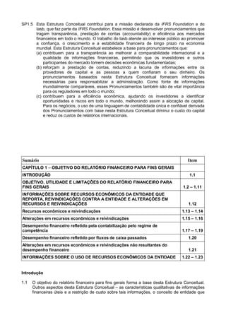 SP1.5 Esta Estrutura Conceitual contribui para a missão declarada da IFRS Foundation e do
Iasb, que faz parte da IFRS Foundation. Essa missão é desenvolver pronunciamentos que
tragam transparência, prestação de contas (accountability) e eficiência aos mercados
financeiros em todo o mundo. O trabalho do Iasb atende ao interesse público ao promover
a confiança, o crescimento e a estabilidade financeira de longo prazo na economia
mundial. Esta Estrutura Conceitual estabelece a base para pronunciamentos que:
(a) contribuem para a transparência ao melhorar a comparabilidade internacional e a
qualidade de informações financeiras, permitindo que os investidores e outros
participantes do mercado tomem decisões econômicas fundamentadas;
(b) reforçam a prestação de contas, reduzindo a lacuna de informações entre os
provedores de capital e as pessoas a quem confiaram o seu dinheiro. Os
pronunciamentos baseados nesta Estrutura Conceitual fornecem informações
necessárias para responsabilizar a administração. Como fonte de informações
mundialmente comparáveis, esses Pronunciamentos também são de vital importância
para os reguladores em todo o mundo;
(c) contribuem para a eficiência econômica, ajudando os investidores a identificar
oportunidades e riscos em todo o mundo, melhorando assim a alocação de capital.
Para os negócios, o uso de uma linguagem de contabilidade única e confiável derivada
dos Pronunciamentos com base nesta Estrutura Conceitual diminui o custo do capital
e reduz os custos de relatórios internacionais.
Sumário Item
CAPÍTULO 1 – OBJETIVO DO RELATÓRIO FINANCEIRO PARA FINS GERAIS
INTRODUÇÃO 1.1
OBJETIVO, UTILIDADE E LIMITAÇÕES DO RELATÓRIO FINANCEIRO PARA
FINS GERAIS 1.2 – 1.11
INFORMAÇÕES SOBRE RECURSOS ECONÔMICOS DA ENTIDADE QUE
REPORTA, REIVINDICAÇÕES CONTRA A ENTIDADE E ALTERAÇÕES EM
RECURSOS E REIVINDICAÇÕES 1.12
Recursos econômicos e reivindicações 1.13 – 1.14
Alterações em recursos econômicos e reivindicações 1.15 – 1.16
Desempenho financeiro refletido pela contabilização pelo regime de
competência 1.17 – 1.19
Desempenho financeiro refletido por fluxos de caixa passados 1.20
Alterações em recursos econômicos e reivindicações não resultantes do
desempenho financeiro 1.21
INFORMAÇÕES SOBRE O USO DE RECURSOS ECONÔMICOS DA ENTIDADE 1.22 – 1.23
Introdução
1.1 O objetivo do relatório financeiro para fins gerais forma a base desta Estrutura Conceitual.
Outros aspectos desta Estrutura Conceitual – as características qualitativas de informações
financeiras úteis e a restrição de custo sobre tais informações, o conceito de entidade que
 
