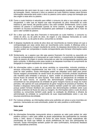 normalmente não será maior do que o valor da contraprestação recebida menos os custos
de transação. Assim, mensurar o ativo ou passivo ao custo histórico nesses casos fornece
informações relevantes tanto sobre o ativo ou passivo como sobre o preço da transação que
deu origem a esse ativo ou passivo.
6.26 Como o custo histórico é reduzido para refletir o consumo do ativo e sua redução ao valor
recuperável, o valor que se espera que seja recuperado do ativo mensurado ao custo
histórico é, pelo menos, tão grande quanto o seu valor contábil. Similarmente, como o custo
histórico do passivo é aumentado quando se torna oneroso, o valor da obrigação de
transferir os recursos econômicos necessários para satisfazer à obrigação não é maior do
que o valor contábil do passivo.
6.27 Se o ativo que não seja ativo financeiro é mensurado ao custo histórico, o consumo ou
venda do ativo, ou de parte do ativo, dá origem a uma despesa mensurada ao custo
histórico do ativo, ou de parte do ativo, consumido ou vendido.
6.28 A despesa resultante da venda de ativo deve ser reconhecida ao mesmo tempo em que a
contraprestação por essa venda deve ser reconhecida como receita. A diferença entre a
receita e a despesa é a margem resultante da venda. As despesas decorrentes do consumo
do ativo podem ser comparadas à receita correspondente para fornecer informações sobre
margens.
6.29 Similarmente, se o passivo que não seja passivo financeiro foi incorrido ou assumido em
troca de contraprestação e é mensurado ao custo histórico, o cumprimento da totalidade ou
parte do passivo dá origem à receita mensurada ao valor da contraprestação recebida pela
parte cumprida. A diferença entre essa receita e as despesas incorridas no cumprimento da
obrigação é a margem resultante do cumprimento.
6.30 As informações sobre o custo de ativos vendidos ou consumidos, incluindo produtos e
serviços consumidos imediatamente (ver item 4.8), e sobre a contraprestação recebida,
pode ter valor preditivo. Essas informações podem ser utilizadas como dado para prever
futuras margens provenientes da venda futura de produtos (incluindo produtos atualmente
não mantidos pela entidade) e serviços e, assim, avaliar as perspectivas da entidade de
futuros fluxos de entrada de caixa líquidos. Para avaliar as perspectivas da entidade de
fluxos de caixa futuros, os usuários das demonstrações contábeis frequentemente
concentram-se nas perspectivas da entidade de gerar margens futuras ao longo de muitos
períodos, não apenas em suas perspectivas de gerar margens de produtos já mantidos. As
receitas e despesas mensuradas ao custo histórico também podem ter valor confirmatório
porque podem fornecer feedback aos usuários das demonstrações contábeis sobre suas
previsões anteriores de fluxos de caixa ou margens. As informações sobre o custo de ativos
vendidos ou consumidos também pode ajudar na avaliação da eficiência e eficácia da
administração da entidade no cumprimento de suas responsabilidades sobre o uso dos
recursos econômicos da entidade.
6.31 Por motivos similares, as informações sobre juros auferidos em ativos e juros incorridos em
passivos, mensurados ao custo amortizado, podem ter valor preditivo e confirmatório.
Valor atual
Valor justo
6.32 As informações fornecidas mensurando ativos e passivos ao valor justo podem ter valor
preditivo porque o valor justo reflete as atuais expectativas dos participantes do mercado
sobre o valor, época e incerteza de fluxos de caixa futuros. Essas expectativas são
precificadas de modo que reflitam as atuais preferências de risco dos participantes do
mercado. Essas informações também podem ter valor confirmatório, fornecendo feedback
sobre expectativas anteriores.
 