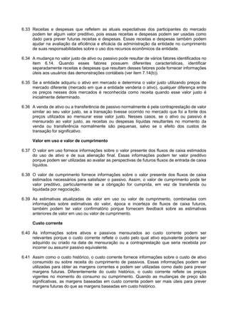 6.33 Receitas e despesas que refletem as atuais expectativas dos participantes do mercado
podem ter algum valor preditivo, pois essas receitas e despesas podem ser usadas como
dado para prever futuras receitas e despesas. Essas receitas e despesas também podem
ajudar na avaliação da eficiência e eficácia da administração da entidade no cumprimento
de suas responsabilidades sobre o uso dos recursos econômicos da entidade.
6.34 A mudança no valor justo de ativo ou passivo pode resultar de vários fatores identificados no
item 6.14. Quando esses fatores possuem diferentes características, identificar
separadamente receitas e despesas que resultam desses fatores pode fornecer informações
úteis aos usuários das demonstrações contábeis (ver item 7.14(b)).
6.35 Se a entidade adquiriu o ativo em mercado e determina o valor justo utilizando preços de
mercado diferente (mercado em que a entidade venderia o ativo), qualquer diferença entre
os preços nesses dois mercados é reconhecida como receita quando esse valor justo é
inicialmente determinado.
6.36 A venda de ativo ou a transferência de passivo normalmente é pela contraprestação de valor
similar ao seu valor justo, se a transação tivesse ocorrido no mercado que foi a fonte dos
preços utilizados ao mensurar esse valor justo. Nesses casos, se o ativo ou passivo é
mensurado ao valor justo, as receitas ou despesas líquidas resultantes no momento da
venda ou transferência normalmente são pequenas, salvo se o efeito dos custos de
transação for significativo.
Valor em uso e valor de cumprimento
6.37 O valor em uso fornece informações sobre o valor presente dos fluxos de caixa estimados
do uso de ativo e de sua alienação final. Essas informações podem ter valor preditivo
porque podem ser utilizadas ao avaliar as perspectivas de futuros fluxos de entrada de caixa
líquidos.
6.38 O valor de cumprimento fornece informações sobre o valor presente dos fluxos de caixa
estimados necessários para satisfazer o passivo. Assim, o valor de cumprimento pode ter
valor preditivo, particularmente se a obrigação for cumprida, em vez de transferida ou
liquidada por negociação.
6.39 As estimativas atualizadas de valor em uso ou valor de cumprimento, combinadas com
informações sobre estimativas do valor, época e incerteza de fluxos de caixa futuros,
também podem ter valor confirmatório porque fornecem feedback sobre as estimativas
anteriores de valor em uso ou valor de cumprimento.
Custo corrente
6.40 As informações sobre ativos e passivos mensurados ao custo corrente podem ser
relevantes porque o custo corrente reflete o custo pelo qual ativo equivalente poderia ser
adquirido ou criado na data de mensuração ou a contraprestação que seria recebida por
incorrer ou assumir passivo equivalente.
6.41 Assim como o custo histórico, o custo corrente fornece informações sobre o custo de ativo
consumido ou sobre receita do cumprimento de passivos. Essas informações podem ser
utilizadas para obter as margens correntes e podem ser utilizadas como dado para prever
margens futuras. Diferentemente do custo histórico, o custo corrente reflete os preços
vigentes no momento do consumo ou cumprimento. Quando as mudanças de preço são
significativas, as margens baseadas em custo corrente podem ser mais úteis para prever
margens futuras do que as margens baseadas em custo histórico.
 