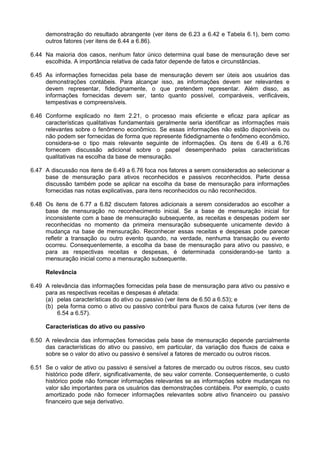 demonstração do resultado abrangente (ver itens de 6.23 a 6.42 e Tabela 6.1), bem como
outros fatores (ver itens de 6.44 a 6.86).
6.44 Na maioria dos casos, nenhum fator único determina qual base de mensuração deve ser
escolhida. A importância relativa de cada fator depende de fatos e circunstâncias.
6.45 As informações fornecidas pela base de mensuração devem ser úteis aos usuários das
demonstrações contábeis. Para alcançar isso, as informações devem ser relevantes e
devem representar, fidedignamente, o que pretendem representar. Além disso, as
informações fornecidas devem ser, tanto quanto possível, comparáveis, verificáveis,
tempestivas e compreensíveis.
6.46 Conforme explicado no item 2.21, o processo mais eficiente e eficaz para aplicar as
características qualitativas fundamentais geralmente seria identificar as informações mais
relevantes sobre o fenômeno econômico. Se essas informações não estão disponíveis ou
não podem ser fornecidas de forma que represente fidedignamente o fenômeno econômico,
considera-se o tipo mais relevante seguinte de informações. Os itens de 6.49 a 6.76
fornecem discussão adicional sobre o papel desempenhado pelas características
qualitativas na escolha da base de mensuração.
6.47 A discussão nos itens de 6.49 a 6.76 foca nos fatores a serem considerados ao selecionar a
base de mensuração para ativos reconhecidos e passivos reconhecidos. Parte dessa
discussão também pode se aplicar na escolha da base de mensuração para informações
fornecidas nas notas explicativas, para itens reconhecidos ou não reconhecidos.
6.48 Os itens de 6.77 a 6.82 discutem fatores adicionais a serem considerados ao escolher a
base de mensuração no reconhecimento inicial. Se a base de mensuração inicial for
inconsistente com a base de mensuração subsequente, as receitas e despesas podem ser
reconhecidas no momento da primeira mensuração subsequente unicamente devido à
mudança na base de mensuração. Reconhecer essas receitas e despesas pode parecer
refletir a transação ou outro evento quando, na verdade, nenhuma transação ou evento
ocorreu. Consequentemente, a escolha da base de mensuração para ativo ou passivo, e
para as respectivas receitas e despesas, é determinada considerando-se tanto a
mensuração inicial como a mensuração subsequente.
Relevância
6.49 A relevância das informações fornecidas pela base de mensuração para ativo ou passivo e
para as respectivas receitas e despesas é afetada:
(a) pelas características do ativo ou passivo (ver itens de 6.50 a 6.53); e
(b) pela forma como o ativo ou passivo contribui para fluxos de caixa futuros (ver itens de
6.54 a 6.57).
Características do ativo ou passivo
6.50 A relevância das informações fornecidas pela base de mensuração depende parcialmente
das características do ativo ou passivo, em particular, da variação dos fluxos de caixa e
sobre se o valor do ativo ou passivo é sensível a fatores de mercado ou outros riscos.
6.51 Se o valor de ativo ou passivo é sensível a fatores de mercado ou outros riscos, seu custo
histórico pode diferir, significativamente, de seu valor corrente. Consequentemente, o custo
histórico pode não fornecer informações relevantes se as informações sobre mudanças no
valor são importantes para os usuários das demonstrações contábeis. Por exemplo, o custo
amortizado pode não fornecer informações relevantes sobre ativo financeiro ou passivo
financeiro que seja derivativo.
 