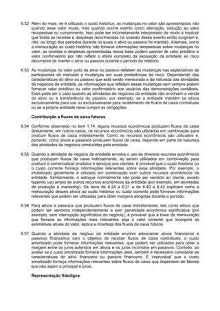 6.52 Além do mais, se é utilizado o custo histórico, as mudanças no valor são apresentadas não
quando esse valor muda, mas quando ocorre evento como alienação, redução ao valor
recuperável ou cumprimento. Isso pode ser incorretamente interpretado de modo a implicar
que todas as receitas e despesas reconhecidas na ocasião desse evento então surgiram e,
não, ao longo dos períodos durante os quais o ativo ou passivo foi mantido. Ademais, como
a mensuração ao custo histórico não fornece informações tempestivas sobre mudanças no
valor, as receitas e despesas apresentadas nessa base podem carecer de valor preditivo e
valor confirmatório por não refletir o efeito completo da exposição da entidade ao risco
decorrente de manter o ativo ou passivo durante o período de relatório.
6.53 As mudanças no valor justo de ativo ou passivo refletem as mudanças nas expectativas de
participantes do mercado e mudanças em suas preferências de risco. Dependendo das
características do ativo ou passivo que está sendo mensurado e da natureza das atividades
de negócios da entidade, as informações que refletem essas mudanças nem sempre podem
fornecer valor preditivo ou valor confirmatório aos usuários das demonstrações contábeis.
Esse pode ser o caso quando as atividades de negócios da entidade não envolvem a venda
do ativo ou a transferência do passivo, por exemplo, se a entidade mantém os ativos
exclusivamente para uso ou exclusivamente para recebimento de fluxos de caixa contratuais
ou se a própria entidade deve cumprir as obrigações.
Contribuição a fluxos de caixa futuros
6.54 Conforme observado no item 1.14, alguns recursos econômicos produzem fluxos de caixa
diretamente; em outros casos, os recursos econômicos são utilizados em combinação para
produzir fluxos de caixa indiretamente. Como os recursos econômicos são utilizados e,
portanto, como ativos e passivos produzem fluxos de caixa, depende em parte da natureza
das atividades de negócios conduzidas pela entidade.
6.55 Quando a atividade de negócio da entidade envolve o uso de diversos recursos econômicos
que produzem fluxos de caixa indiretamente, ao serem utilizados em combinação para
produzir e comercializar produtos e serviços aos clientes, é provável que o custo histórico ou
o custo corrente forneça informações relevantes sobre essa atividade. Por exemplo, o
imobilizado geralmente é utilizado em combinação com outros recursos econômicos da
entidade. Similarmente, o estoque normalmente não pode ser vendido ao cliente, exceto
fazendo uso amplo de outros recursos econômicos da entidade (por exemplo, em atividades
de produção e marketing). Os itens de 6.24 a 6.31 e de 6.40 a 6.42 explicam como a
mensuração desses ativos ao custo histórico ou custo corrente pode fornecer informações
relevantes que podem ser utilizadas para obter margens atingidas durante o período.
6.56 Para ativos e passivos que produzem fluxos de caixa indiretamente, tais como ativos que
podem ser vendidos independentemente e sem penalidade econômica significativa (por
exemplo, sem interrupção significativa do negócio), é provável que a base de mensuração
que fornece as informações mais relevantes seja o valor corrente que incorpora as
estimativas atuais do valor, época e incerteza dos fluxos de caixa futuros.
6.57 Quando a atividade de negócio da entidade envolve administrar ativos financeiros e
passivos financeiros com o objetivo de receber fluxos de caixa contratuais, o custo
amortizado pode fornecer informações relevantes, que podem ser utilizadas para obter a
margem entre os juros auferidos em ativos e os juros incorridos em passivos. Contudo, ao
avaliar se o custo amortizado fornece informações úteis, também é necessário considerar as
características do ativo financeiro ou passivo financeiro. É improvável que o custo
amortizado forneça informações relevantes sobre fluxos de caixa que dependem de fatores
que não sejam o principal e juros.
Representação fidedigna
 